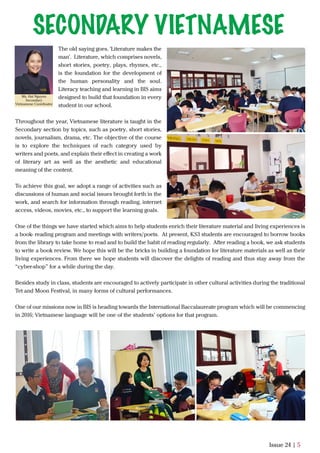 The old saying goes, 'Literature makes the
man'. Literature, which comprises novels,
short stories, poetry, plays, rhymes, etc.,
is the foundation for the development of
the human personality and the soul.
Literacy teaching and learning in BIS aims
designed to build that foundation in every
student in our school.
Throughout the year, Vietnamese literature is taught in the
Secondary section by topics, such as poetry, short stories,
novels, journalism, drama, etc. The objective of the course
is to explore the techniques of each category used by
writers and poets, and explain their eﬀect in creating a work
of literary art as well as the aesthetic and educational
meaning of the content.
To achieve this goal, we adopt a range of activities such as
discussions of human and social issues brought forth in the
work, and search for information through reading, internet
access, videos, movies, etc., to support the learning goals.
One of the things we have started which aims to help students enrich their literature material and living experiences is
a book- reading program and meetings with writers/poets. At present, KS3 students are encouraged to borrow books
from the library to take home to read and to build the habit of reading regularly. After reading a book, we ask students
to write a book review. We hope this will be the bricks in building a foundation for literature materials as well as their
living experiences. From there we hope students will discover the delights of reading and thus stay away from the
“cyber-shop” for a while during the day.
Besides study in class, students are encouraged to actively participate in other cultural activities during the traditional
Tet and Moon Festival, in many forms of cultural performances.
One of our missions now in BIS is heading towards the International Baccalaureate program which will be commencing
in 2016; Vietnamese language will be one of the students’ options for that program.
Issue 24 | 5
Ms. Hai Nguyen
Secondary
Vietnamese Coordinator
SECONDARY VIETNAMESE
 
