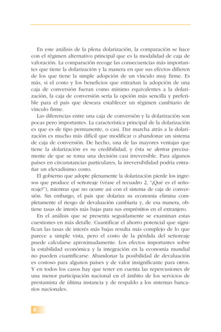 6
En este análisis de la plena dolarización, la comparación se hace
con el régimen alternativo principal que es la modalidad de caja de
valoración. La comparación recoge las consecuencias más importan-
tes que tiene la dolarización y la manera en que sus efectos difieren
de los que tiene la simple adopción de un vínculo muy firme. Es
más, si el costo y los beneficios que entrañan la adopción de una
caja de conversión fueran como mínimo equivalentes a la dolari-
zación, la caja de conversión sería la opción más sencilla y preferi-
ble para el país que deseara establecer un régimen cambiario de
vínculo firme.
Las diferencias entre una caja de conversión y la dolarización son
pocas pero importantes. La característica principal de la dolarización
es que es de tipo permanente, o casi. Dar marcha atrás a la dolari-
zación es mucho más difícil que modificar o abandonar un sistema
de caja de conversión. De hecho, una de las mayores ventajas que
tiene la dolarización es su credibilidad, y ésta se deriva precisa-
mente de que se toma una decisión casi irreversible. Para algunos
países en circunstancias particulares, la irreversibilidad podría entra-
ñar un elevadísimo costo.
El gobierno que adopte plenamente la dolarización pierde los ingre-
sos que produce el señoreaje (véase el recuadro 2, “¿Qué es el seño-
reaje?”), mientras que no ocurre así con el sistema de caja de conver-
sión. Sin embargo, el país que dolariza su economía elimina com-
pletamente el riesgo de devaluación cambiaria y, de esa manera, ob-
tiene tasas de interés más bajas para sus empréstitos en el extranjero.
En el análisis que se presenta seguidamente se examinan estas
cuestiones en más detalle. Cuantificar el ahorro potencial que signi-
fican las tasas de interés más bajas resulta más complejo de lo que
parece a simple vista, pero el costo de la pérdida del señoreaje
puede calcularse aproximadamente. Los efectos importantes sobre
la estabilidad económica y la integración en la economía mundial
no pueden cuantificarse. Abandonar la posibilidad de devaluación
es costoso para algunos países y de valor insignificante para otros.
Y en todos los casos hay que tener en cuenta las repercusiones de
una menor participación nacional en el ámbito de los servicios de
prestamista de última instancia y de respaldo a los sistemas banca-
rios nacionales.
 