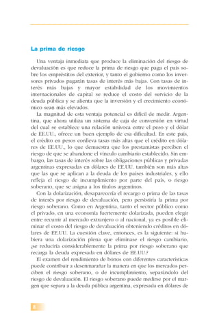 8
La prima de riesgo
Una ventaja inmediata que produce la eliminación del riesgo de
devaluación es que reduce la prima de riesgo que paga el país so-
bre los empréstitos del exterior, y tanto el gobierno como los inver-
sores privados pagarán tasas de interés más bajas. Con tasas de in-
terés más bajas y mayor estabilidad de los movimientos
internacionales de capital se reduce el costo del servicio de la
deuda pública y se alienta que la inversión y el crecimiento econó-
mico sean más elevados.
La magnitud de esta ventaja potencial es difícil de medir. Argen-
tina, que ahora utiliza un sistema de caja de conversión en virtud
del cual se establece una relación unívoca entre el peso y el dólar
de EE.UU., ofrece un buen ejemplo de esa dificultad. En este país,
el crédito en pesos conlleva tasas más altas que el crédito en dóla-
res de EE.UU., lo que demuestra que los prestamistas perciben el
riesgo de que se abandone el vínculo cambiario establecido. Sin em-
bargo, las tasas de interés sobre las obligaciones públicas y privadas
argentinas expresadas en dólares de EE.UU. también son más altas
que las que se aplican a la deuda de los países industriales, y ello
refleja el riesgo de incumplimiento por parte del país, o riesgo
soberano, que se asigna a los títulos argentinos.
Con la dolarización, desaparecería el recargo o prima de las tasas
de interés por riesgo de devaluación, pero persistiría la prima por
riesgo soberano. Como en Argentina, tanto el sector público como
el privado, en una economía fuertemente dolarizada, pueden elegir
entre recurrir al mercado extranjero o al nacional, ya es posible eli-
minar el costo del riesgo de devaluación obteniendo créditos en dó-
lares de EE.UU. La cuestión clave, entonces, es la siguiente: si hu-
biera una dolarización plena que eliminase el riesgo cambiario,
¿se reduciría considerablemente la prima por riesgo soberano que
recarga la deuda expresada en dólares de EE.UU.?
El examen del rendimiento de bonos con diferentes características
puede contribuir a desenmarañar la manera en que los mercados per-
ciben el riesgo soberano, o de incumplimiento, separándolo del
riesgo de devaluación. El riesgo soberano puede medirse por el mar-
gen que separa a la deuda pública argentina, expresada en dólares de
 