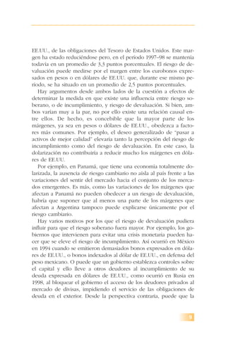 9
EE.UU., de las obligaciones del Tesoro de Estados Unidos. Este mar-
gen ha estado reduciéndose pero, en el período 1997–98 se mantenía
todavía en un promedio de 3,3 puntos porcentuales. El riesgo de de-
valuación puede medirse por el margen entre los eurobonos expre-
sados en pesos o en dólares de EE.UU. que, durante ese mismo pe-
ríodo, se ha situado en un promedio de 2,5 puntos porcentuales.
Hay argumentos desde ambos lados de la cuestión a efectos de
determinar la medida en que existe una influencia entre riesgo so-
berano, o de incumplimiento, y riesgo de devaluación. Si bien, am-
bos varían muy a la par, no por ello existe una relación causal en-
tre ellos. De hecho, es concebible que la mayor parte de los
márgenes, ya sea en pesos o dólares de EE.UU., obedezca a facto-
res más comunes. Por ejemplo, el deseo generalizado de “pasar a
activos de mejor calidad” elevaría tanto la percepción del riesgo de
incumplimiento como del riesgo de devaluación. En este caso, la
dolarización no contribuiría a reducir mucho los márgenes en dóla-
res de EE.UU.
Por ejemplo, en Panamá, que tiene una economía totalmente do-
larizada, la ausencia de riesgo cambiario no aísla al país frente a las
variaciones del sentir del mercado hacia el conjunto de los merca-
dos emergentes. Es más, como las variaciones de los márgenes que
afectan a Panamá no pueden obedecer a un riesgo de devaluación,
habría que suponer que al menos una parte de los márgenes que
afectan a Argentina tampoco puede explicarse únicamente por el
riesgo cambiario.
Hay varios motivos por los que el riesgo de devaluación pudiera
influir para que el riesgo soberano fuera mayor. Por ejemplo, los go-
biernos que intervienen para evitar una crisis monetaria pueden ha-
cer que se eleve el riesgo de incumplimiento. Así ocurrió en México
en 1994 cuando se emitieron demasiados bonos expresados en dóla-
res de EE.UU., o bonos indexados al dólar de EE.UU., en defensa del
peso mexicano. O puede que un gobierno establezca controles sobre
el capital y ello lleve a otros deudores al incumplimiento de su
deuda expresada en dólares de EE.UU., como ocurrió en Rusia en
1998, al bloquear el gobierno el acceso de los deudores privados al
mercado de divisas, impidiendo el servicio de las obligaciones de
deuda en el exterior. Desde la perspectiva contraria, puede que la
 