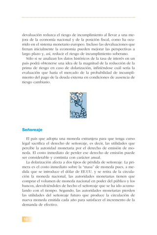 10
devaluación reduzca el riesgo de incumplimiento al llevar a una me-
jora de la economía nacional y de la posición fiscal, como ha ocu-
rrido en el sistema monetario europeo. Incluso las devaluaciones que
frenan inicialmente la economía pueden mejorar las perspectivas a
largo plazo y, así, reducir el riesgo de incumplimiento soberano.
Sólo si se analizan los datos históricos de la tasa de interés en un
país podrá obtenerse una idea de la magnitud de la reducción de la
prima de riesgo en caso de dolarización, infiriéndose cuál sería la
evaluación que haría el mercado de la probabilidad de incumpli-
miento del pago de la deuda externa en condiciones de ausencia de
riesgo cambiario.
Señoreaje
El país que adopta una moneda extranjera para que tenga curso
legal sacrifica el derecho de señoreaje, es decir, las utilidades que
percibe la autoridad monetaria por el derecho de emisión de mo-
neda. El costo inmediato de perder ese derecho de emisión puede
ser considerable y continúa con carácter anual.
La dolarización afecta a dos tipos de pérdida de señoreaje. La pri-
mera es el costo inmediato sobre la “masa” de moneda pues, a me-
dida que se introduce el dólar de EE.UU. y se retira de la circula-
ción la moneda nacional, las autoridades monetarias tienen que
comprar el volumen de moneda nacional en poder del público y los
bancos, devolviéndoles de hecho el señoreaje que se ha ido acumu-
lando con el tiempo. Segundo, las autoridades monetarias pierden
las utilidades del señoreaje futuro que produce la circulación de
nueva moneda emitida cada año para satisfacer el incremento de la
demanda de efectivo.
 