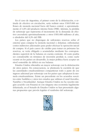 11
En el caso de Argentina, el primer costo de la dolarización, o re-
tirada de efectivo en circulación, sería redimir unos US$15.000 mi-
llones de moneda nacional fuera del banco central, o aproximada-
mente el 4,0% del producto interno bruto (PIB). Además, la pérdida
de señoreaje que representa el incremento de la demanda de efec-
tivo ascendería aproximadamente a otros US$1.000 millones al año,
o alrededor del 0,3% del PIB.
Los países que no dispongan de suficientes reservas sobre el
exterior para comprar la moneda nacional y dolarizar, enfrentarían
costos indirectos adicionales para poder efectuar la operación inicial
de compra. Si el país carece de crédito para tomar en préstamo las
reservas, se vería obligado a acumularlas mediante los correspon-
dientes superávit de la balanza en cuenta corriente. El costo podría
ser considerable en términos de inversión perdida si, como suele
ocurrir en los países en desarrollo, la mejor política fuera aceptar un
nivel sostenible de déficit en esa balanza.
Estados Unidos obtendría un mayor señoreaje con la dolarización
de otros países. En consecuencia, se plantearía la cuestión de que
las autoridades estadounidenses compartieran todo o parte de ese
ingreso adicional por señoreaje con los países que adoptasen la mo-
neda estadounidense. Existe un precedente en los acuerdos suscri-
tos entre Sudáfrica y otros tres estados que utilizan el rand (Lesotho,
Namibia y Swazilandia). Aunque Estados Unidos no ha suscrito nin-
gún acuerdo con Panamá ni con ninguna otra economía legalmente
dolarizada, en el Senado de Estados Unidos se han presentado algu-
nas propuestas que prevén legislar el rembolso del señoreaje.
 