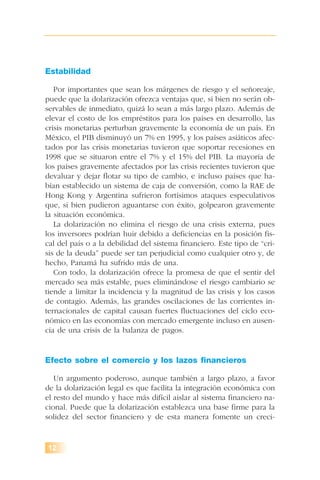 12
Estabilidad
Por importantes que sean los márgenes de riesgo y el señoreaje,
puede que la dolarización ofrezca ventajas que, si bien no serán ob-
servables de inmediato, quizá lo sean a más largo plazo. Además de
elevar el costo de los empréstitos para los países en desarrollo, las
crisis monetarias perturban gravemente la economía de un país. En
México, el PIB disminuyó un 7% en 1995, y los países asiáticos afec-
tados por las crisis monetarias tuvieron que soportar recesiones en
1998 que se situaron entre el 7% y el 15% del PIB. La mayoría de
los países gravemente afectados por las crisis recientes tuvieron que
devaluar y dejar flotar su tipo de cambio, e incluso países que ha-
bían establecido un sistema de caja de conversión, como la RAE de
Hong Kong y Argentina sufrieron fortísimos ataques especulativos
que, si bien pudieron aguantarse con éxito, golpearon gravemente
la situación económica.
La dolarización no elimina el riesgo de una crisis externa, pues
los inversores podrían huir debido a deficiencias en la posición fis-
cal del país o a la debilidad del sistema financiero. Este tipo de “cri-
sis de la deuda” puede ser tan perjudicial como cualquier otro y, de
hecho, Panamá ha sufrido más de una.
Con todo, la dolarización ofrece la promesa de que el sentir del
mercado sea más estable, pues eliminándose el riesgo cambiario se
tiende a limitar la incidencia y la magnitud de las crisis y los casos
de contagio. Además, las grandes oscilaciones de las corrientes in-
ternacionales de capital causan fuertes fluctuaciones del ciclo eco-
nómico en las economías con mercado emergente incluso en ausen-
cia de una crisis de la balanza de pagos.
Efecto sobre el comercio y los lazos financieros
Un argumento poderoso, aunque también a largo plazo, a favor
de la dolarización legal es que facilita la integración económica con
el resto del mundo y hace más difícil aislar al sistema financiero na-
cional. Puede que la dolarización establezca una base firme para la
solidez del sector financiero y de esta manera fomente un creci-
 