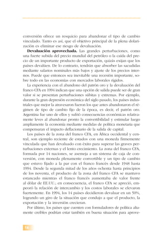 14
conversión ofrece un resquicio para abandonar el tipo de cambio
vinculado. Tanto es así, que el objetivo principal de la plena dolari-
zación es eliminar ese riesgo de devaluación.
Devaluación aprovechada. Las grandes perturbaciones, como
una fuerte subida del precio mundial del petróleo o la caída del pre-
cio de un importante producto de exportación, quizás exijan que los
países devalúen. De lo contrario, tendrán que absorber las sacudidas
mediante salarios nominales más bajos y ajuste de los precios inter-
nos. Puede que entonces sea inevitable una recesión importante, so-
bre todo en las economías con mercados laborales rígidos.
La experiencia con el abandono del patrón oro y la devaluación del
franco CFA en 1994 indican que una opción de salida puede ser de gran
valor si se presentan perturbaciones súbitas y extremas. Por ejemplo,
durante la gran depresión económica del siglo pasado, los países indus-
triales que mejor la atravesaron fueron los que antes abandonaron el ré-
gimen de tipo de cambio fijo de la época, es decir, el patrón oro.
Argentina fue uno de ellos y sufrió consecuencias económicas relativa-
mente leves al abandonar pronto la convertibilidad y estimular luego
ampliamente la economía mediante medidas de política monetaria que
compensaran el impacto deflacionario de la salida de capital.
Los países de la zona del franco CFA, en África occidental y cen-
tral, son ejemplo reciente de estados con una moneda firmemente
vinculada que han devaluado con éxito para superar las graves per-
turbaciones externas y el lento crecimiento. La zona del franco CFA,
formada por 14 naciones, se asemeja a un sistema de caja de con-
versión, con moneda plenamente convertible y un tipo de cambio
que estuvo fijado a la par con el franco francés desde 1948 hasta
1994. Desde la segunda mitad de los años ochenta hasta principios
de los noventa, el producto de la zona del franco CFA se mantuvo
estancado mientras el franco francés aumentaba de valor frente
al dólar de EE.UU.; en consecuencia, el franco CFA se apreció, em-
peoró la relación de intercambio y los costos laborales se elevaron
fuertemente. En 1994, los 14 países decidieron devaluar en un 50%,
logrando un giro de la situación que condujo a que el producto, la
exportación y la inversión crecieran.
Por último, los países que cuenten con formuladores de política alta-
mente creíbles podrían estar también en buena situación para aprove-
 