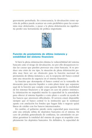 gravemente perturbada. En consecuencia, la devaluación como op-
ción de política puede acarrear un costo prohibitivo para las econo-
mías muy dolarizadas, y pasar a la plena dolarización no significa-
ría perder una herramienta de política importante.
Función de prestamista de última instancia y
estabilidad del sistema financiero
Si bien la plena dolarización elimina la vulnerabilidad del sistema
bancario ante el riesgo de devaluación, no por ello desaparecen to-
das las causas que pueden provocar una crisis bancaria. Si se pro-
duce una crisis de ese tipo, la situación de plena dolarización po-
dría muy bien ser un obstáculo para la función nacional de
prestamista de última instancia y, así, la respuesta del banco central
ante una situación de urgencia en el sistema financiero.
La función que desempeña el banco central en la ventanilla de
descuento para inyectar liquidez a corto plazo tiene que separarse
aquí de la función que cumple como garante final de la estabilidad
de los sistemas financiero y de pagos en caso de pánico sistémico.
La dolarización no impedirá mucho la capacidad de la autoridades
para ofrecer al sistema liquidez a corto plazo o acudir en ayuda de
los bancos que atraviesen dificultades. El servicio estará disponible
siempre que el banco central (o la institución que le sustituya)
aparte con antelación los fondos que hagan falta o negocie quizá
líneas de crédito con los bancos internacionales.
En cambio, el gobierno pierde cierta capacidad para reaccionar
ante una retirada súbita de depósitos bancarios en el sistema. En
caso de pérdida generalizada de confianza, las autoridades no po-
drían garantizar la totalidad del sistema de pagos ni respaldar com-
pletamente los depósitos bancarios. En definitiva, la capacidad de
16
 