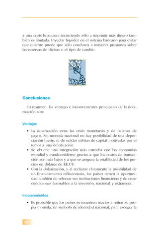 a una crisis financiera recurriendo sólo a imprimir más dinero tam-
bién es limitada. Inyectar liquidez en el sistema bancario para evitar
que quiebre puede que sólo conduzca a mayores presiones sobre
las reservas de divisas o el tipo de cambio.
Conclusiones
En resumen, las ventajas e inconvenientes principales de la dola-
rización son:
Ventajas
• La dolarización evita las crisis monetarias y de balanza de
pagos. Sin moneda nacional no hay posibilidad de una depre-
ciación fuerte, ni de salidas súbitas de capital motivadas por el
temor a una devaluación.
• Se obtiene una integración más estrecha con las economías
mundial y estadounidense gracias a que los costos de transac-
ción son más bajos y a que se asegura la estabilidad de los pre-
cios en dólares de EE.UU.
• Con la dolarización, y al rechazar claramente la posibilidad de
un financiamiento inflacionario, los países tienen la oportuni-
dad también de reforzar sus instituciones financieras y de crear
condiciones favorables a la inversión, nacional y extranjera.
Inconvenientes
• Es probable que los países se muestren reacios a retirar su pro-
pia moneda, un símbolo de identidad nacional, para escoger la
18
 
