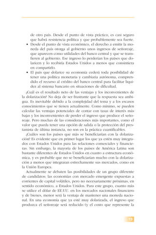 de otro país. Desde el punto de vista práctico, es casi seguro
que habrá resistencia política y que probablemente sea fuerte.
• Desde el punto de vista económico, el derecho a emitir la mo-
neda del país otorga al gobierno unos ingresos de señoreaje,
que aparecen como utilidades del banco central y que se trans-
fieren al gobierno. Ese ingreso lo perderían los países que do-
laricen y lo recibiría Estados Unidos a menos que consintiera
en compartirlo.
• El país que dolarice su economía cederá toda posibilidad de
tener una política monetaria y cambiaria autónoma, compren-
dido el recurso al crédito del banco central para facilitar liqui-
dez al sistema bancario en situaciones de dificultad.
¿Cuál es el resultado neto de las ventajas y los inconvenientes de
la dolarización? No deja de ser frustrante que la respuesta sea ambi-
gua. Es inevitable debido a la complejidad del tema y a los escasos
conocimientos que se tienen actualmente. Como mínimo, se pueden
calcular las ventajas potenciales de contar con tasas de interés más
bajas y los inconvenientes de perder el ingreso que produce el seño-
reaje. Pero muchas de las consideraciones más importantes, como el
valor que pueda tener una opción de salida o la protección del pres-
tamista de última instancia, no son en la práctica cuantificables.
¿Cuáles son los países que más se beneficiarían con la dolariza-
ción? Es evidente que en primer lugar los que ya estén muy integra-
dos con Estados Unidos para las relaciones comerciales y financie-
ras. Sin embargo, la mayoría de los países de América Latina son
bastante diferentes de Estados Unidos en cuanto a estructura econó-
mica, y es probable que no se beneficiarían mucho con la dolariza-
ción a menos que integraran estrechamente sus mercados, como en
la Unión Europea.
Actualmente se debaten las posibilidades de un grupo diferente
de candidatos: las economías con mercado emergente expuestas a
corrientes de capital volátiles, pero no necesariamente próximas, en
sentido económico, a Estados Unidos. Para este grupo, cuanto más
se utilice el dólar de EE.UU. en los mercados nacionales financiero
y de bienes, menor será la ventaja de mantener una moneda nacio-
nal. En una economía que ya esté muy dolarizada, el ingreso que
produzca el señoreaje será reducido (y el costo que represente la
19
 