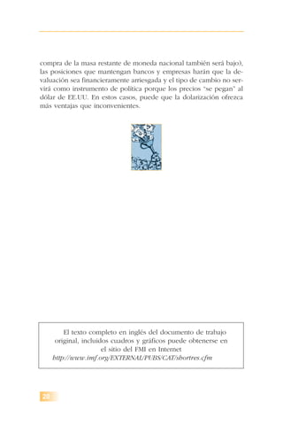 compra de la masa restante de moneda nacional también será bajo),
las posiciones que mantengan bancos y empresas harán que la de-
valuación sea financieramente arriesgada y el tipo de cambio no ser-
virá como instrumento de política porque los precios “se pegan” al
dólar de EE.UU. En estos casos, puede que la dolarización ofrezca
más ventajas que inconvenientes.
20
El texto completo en inglés del documento de trabajo
original, incluidos cuadros y gráficos puede obtenerse en
el sitio del FMI en Internet
http://www.imf.org/EXTERNAL/PUBS/CAT/shortres.cfm
 