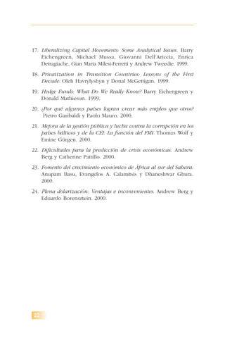 17. Liberalizing Capital Movements: Some Analytical Issues. Barry
Eichengreen, Michael Mussa, Giovanni Dell’Ariccia, Enrica
Detragiache, Gian Maria Milesi-Ferretti y Andrew Tweedie. 1999.
18. Privatization in Transition Countries: Lessons of the First
Decade. Oleh Havrylyshyn y Donal McGettigan. 1999.
19. Hedge Funds: What Do We Really Know? Barry Eichengreen y
Donald Mathieson. 1999.
20. ¿Por qué algunos países logran crear más empleo que otros?
Pietro Garibaldi y Paolo Mauro. 2000.
21. Mejora de la gestión pública y lucha contra la corrupción en los
países bálticos y de la CEI: La función del FMI. Thomas Wolf y
Emine Gürgen. 2000.
22. Dificultades para la predicción de crisis económicas. Andrew
Berg y Catherine Pattillo. 2000.
23. Fomento del crecimiento económico de África al sur del Sahara:
Anupam Basu, Evangelos A. Calamitsis y Dhaneshwar Ghura.
2000.
24. Plena dolarización: Ventajas e inconvenientes. Andrew Berg y
Eduardo Borensztein. 2000.
22
 