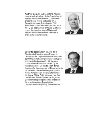 Andrew Berg es Subsecretario Adjunto
para América Latina y Asia Oriental en el
Tesoro de Estados Unidos. Cuando se
preparó este folleto trabajaba en el
Departamento de Estudios del FMI.
Recibió su doctorado en Economía en el
MIT y fue economista principal y jefe del
grupo de estudios sobre México del
Tesoro de Estados Unidos durante la
crisis del peso mexicano.
Eduardo Borensztein es Jefe de la
División de Estudios sobre Países en
Desarrollo del Departamento de Estudios
del FMI donde ha dirigido varios estudios
acerca de la dolarización. Obtuvo un
doctorado en Economía del MIT y es
funcionario del FMI desde 1984 donde
desempeña funciones en el Departamento
de Estudios, habiendo cumplido previa-
mente funciones en los departamentos
de Asia y África. Anteriormente, fue fun-
cionario del Banco Central de Argentina
y economista principal en la Fundación
de Investigaciones Económicas
Latinoamericanas (FIEL), Buenos Aires.
 