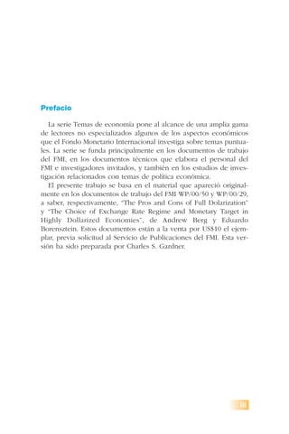 Prefacio
La serie Temas de economía pone al alcance de una amplia gama
de lectores no especializados algunos de los aspectos económicos
que el Fondo Monetario Internacional investiga sobre temas puntua-
les. La serie se funda principalmente en los documentos de trabajo
del FMI, en los documentos técnicos que elabora el personal del
FMI e investigadores invitados, y también en los estudios de inves-
tigación relacionados con temas de política económica.
El presente trabajo se basa en el material que apareció original-
mente en los documentos de trabajo del FMI WP/00/50 y WP/00/29,
a saber, respectivamente, “The Pros and Cons of Full Dolarization”
y “The Choice of Exchange Rate Regime and Monetary Target in
Highly Dollarized Economies”, de Andrew Berg y Eduardo
Borensztein. Estos documentos están a la venta por US$10 el ejem-
plar, previa solicitud al Servicio de Publicaciones del FMI. Esta ver-
sión ha sido preparada por Charles S. Gardner.
iii
 