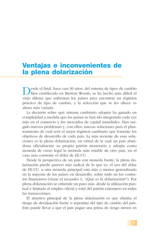 1
Ventajas e inconvenientes de
la plena dolarización
Desde el final, hace casi 30 años, del sistema de tipos de cambio
fijos establecido en Bretton Woods, se ha hecho más difícil el
viejo dilema que enfrentan los países para encontrar un régimen
práctico de tipo de cambio, y la selección que se les ofrece es
ahora más variada.
La decisión sobre qué sistema cambiario adoptar ha ganado en
complejidad a medida que los países se han ido integrando cada vez
más en el comercio y los mercados de capital mundiales. Han sur-
gido nuevos problemas y, con ellos, nuevas soluciones para el plan-
teamiento de cuál será el mejor régimen cambiario que fomente los
objetivos de desarrollo de cada país. La más reciente de esas solu-
ciones es la plena dolarización, en virtud de la cual un país aban-
dona oficialmente su propio patrón monetario y adopta como
moneda de curso legal la moneda más estable de otro país, en el
caso más corriente el dólar de EE.UU.
Desde la perspectiva de un país con moneda fuerte, la plena do-
larización puede parecer más radical de lo que es: el uso del dólar
de EE.UU. u otra moneda principal está más o menos generalizado
en la mayoría de los países en desarrollo, sobre todo en los contra-
tos financieros (véase el recuadro 1, “¿Qué es la dolarización?”). Por
plena dolarización se entiende un paso más: desde la utilización pun-
tual y limitada al empleo oficial y total del patrón extranjero en todas
las transacciones.
El atractivo principal de la plena dolarización es que elimina el
riesgo de devaluación fuerte o repentina del tipo de cambio del país.
Esto puede llevar a que el país pague una prima de riesgo menor en
 
