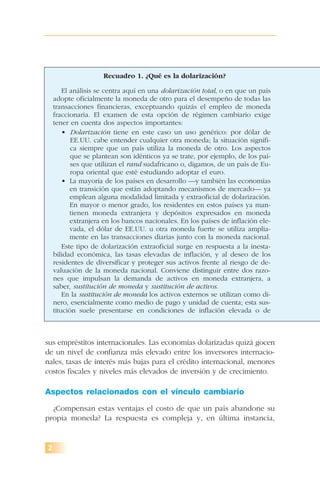 sus empréstitos internacionales. Las economías dolarizadas quizá gocen
de un nivel de confianza más elevado entre los inversores internacio-
nales, tasas de interés más bajas para el crédito internacional, menores
costos fiscales y niveles más elevados de inversión y de crecimiento.
Aspectos relacionados con el vínculo cambiario
¿Compensan estas ventajas el costo de que un país abandone su
propia moneda? La respuesta es compleja y, en última instancia,
2
Recuadro 1. ¿Qué es la dolarización?
El análisis se centra aquí en una dolarización total, o en que un país
adopte oficialmente la moneda de otro para el desempeño de todas las
transacciones financieras, exceptuando quizás el empleo de moneda
fraccionaria. El examen de esta opción de régimen cambiario exige
tener en cuenta dos aspectos importantes:
• Dolarización tiene en este caso un uso genérico: por dólar de
EE.UU. cabe entender cualquier otra moneda; la situación signifi-
ca siempre que un país utiliza la moneda de otro. Los aspectos
que se plantean son idénticos ya se trate, por ejemplo, de los paí-
ses que utilizan el rand sudafricano o, digamos, de un país de Eu-
ropa oriental que esté estudiando adoptar el euro.
• La mayoría de los países en desarrollo —y también las economías
en transición que están adoptando mecanismos de mercado— ya
emplean alguna modalidad limitada y extraoficial de dolarización.
En mayor o menor grado, los residentes en estos países ya man-
tienen moneda extranjera y depósitos expresados en moneda
extranjera en los bancos nacionales. En los países de inflación ele-
vada, el dólar de EE.UU. u otra moneda fuerte se utiliza amplia-
mente en las transacciones diarias junto con la moneda nacional.
Este tipo de dolarización extraoficial surge en respuesta a la inesta-
bilidad económica, las tasas elevadas de inflación, y al deseo de los
residentes de diversificar y proteger sus activos frente al riesgo de de-
valuación de la moneda nacional. Conviene distinguir entre dos razo-
nes que impulsan la demanda de activos en moneda extranjera, a
saber, sustitución de moneda y sustitución de activos.
En la sustitución de moneda los activos externos se utilizan como di-
nero, esencialmente como medio de pago y unidad de cuenta; esta sus-
titución suele presentarse en condiciones de inflación elevada o de
 