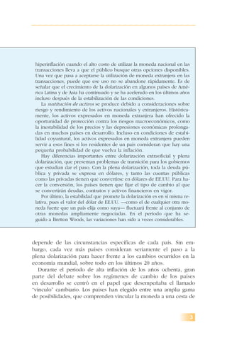 depende de las circunstancias específicas de cada país. Sin em-
bargo, cada vez más países consideran seriamente el paso a la
plena dolarización para hacer frente a los cambios ocurridos en la
economía mundial, sobre todo en los últimos 20 años.
Durante el período de alta inflación de los años ochenta, gran
parte del debate sobre los regímenes de cambio de los países
en desarrollo se centró en el papel que desempeñaba el llamado
“vínculo” cambiario. Los países han elegido entre una amplia gama
de posibilidades, que comprenden vincular la moneda a una cesta de
3
hiperinflación cuando el alto costo de utilizar la moneda nacional en las
transacciones lleva a que el público busque otras opciones disponibles.
Una vez que pasa a aceptarse la utilización de moneda extranjera en las
transacciones, puede que ese uso no se abandone rápidamente. Es de
señalar que el crecimiento de la dolarización en algunos países de Amé-
rica Latina y de Asia ha continuado y se ha acelerado en los últimos años
incluso después de la estabilización de las condiciones.
La sustitución de activos se produce debido a consideraciones sobre
riesgo y rendimiento de los activos nacionales y extranjeros. Histórica-
mente, los activos expresados en moneda extranjera han ofrecido la
oportunidad de protección contra los riesgos macroeconómicos, como
la inestabilidad de los precios y las depresiones económicas prolonga-
das en muchos países en desarrollo. Incluso en condiciones de estabi-
lidad coyuntural, los activos expresados en moneda extranjera pueden
servir a esos fines si los residentes de un país consideran que hay una
pequeña probabilidad de que vuelva la inflación.
Hay diferencias importantes entre dolarización extraoficial y plena
dolarización, que presentan problemas de transición para los gobiernos
que estudian dar el paso. Con la plena dolarización, toda la deuda pú-
blica y privada se expresa en dólares, y tanto las cuentas públicas
como las privadas tienen que convertirse en dólares de EE.UU. Para ha-
cer la conversión, los países tienen que fijar el tipo de cambio al que
se convertirán deudas, contratos y activos financieros en vigor.
Por último, la estabilidad que promete la dolarización es en sí misma re-
lativa, pues el valor del dólar de EE.UU. —como el de cualquier otra mo-
neda fuerte que un país elija como suya— fluctuará frente al conjunto de
otras monedas ampliamente negociadas. En el período que ha se-
guido a Bretton Woods, las variaciones han sido a veces considerables.
 