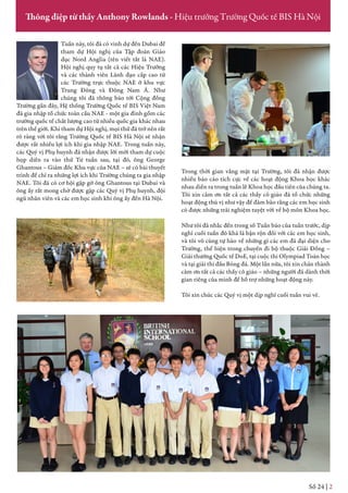 Tuần này, tôi đã có vinh dự đến Dubai để
tham dự Hội nghị của Tập đoàn Giáo
dục Nord Anglia (tên viết tắt là NAE).
Hội nghị quy tụ tất cả các Hiệu Trưởng
và các thành viên Lãnh đạo cấp cao từ
các Trường trực thuộc NAE ở khu vực
Trung Đông và Đông Nam Á. Như
chúng tôi đã thông báo tới Cộng đồng
Trường gần đây, Hệ thống Trường Quốc tế BIS Việt Nam
đã gia nhập tổ chức toàn cầu NAE - một gia đình gồm các
trường quốc tế chất lượng cao từ nhiều quốc gia khác nhau
trên thế giới. Khi tham dự Hội nghị, mọi thứ đã trở nên rất
rõ ràng với tôi rằng Trường Quốc tế BIS Hà Nội sẽ nhận
được rất nhiều lợi ích khi gia nhập NAE. Trong tuần này,
các Quý vị Phụ huynh đã nhận được lời mời tham dự cuộc
họp diễn ra vào thứ Tư tuần sau, tại đó, ông George
Ghantous – Giám đốc Khu vực của NAE – sẽ có bài thuyết
trình để chỉ ra những lợi ích khi Trường chúng ta gia nhập
NAE. Tôi đã có cơ hội gặp gỡ ông Ghantous tại Dubai và
ông ấy rất mong chờ được gặp các Quý vị Phụ huynh, đội
ngũ nhân viên và các em học sinh khi ông ấy đến Hà Nội.
Trong thời gian vắng mặt tại Trường, tôi đã nhận được
nhiều báo cáo tích cực về các hoạt động Khoa học khác
nhau diễn ra trong tuần lễ Khoa học đầu tiên của chúng ta.
Tôi xin cảm ơn tất cả các thầy cô giáo đã tổ chức những
hoạt động thú vị như vậy để đảm bảo rằng các em học sinh
có được những trải nghiệm tuyệt vời về bộ môn Khoa học.
Như tôi đã nhắc đến trong số Tuần báo của tuần trước, dịp
nghỉ cuối tuần đó khá là bận rộn đối với các em học sinh,
và tôi vô cùng tự hào về những gì các em đã đại diện cho
Trường, thể hiện trong chuyến đi bộ thuộc Giải Đồng –
Giải thưởng Quốc tế DoE, tại cuộc thi Olympiad Toán học
và tại giải thi đấu Bóng đá. Một lần nữa, tôi xin chân thành
cảm ơn tất cả các thầy cô giáo – những người đã dành thời
gian riêng của mình để hỗ trợ những hoạt động này.
Tôi xin chúc các Quý vị một dịp nghỉ cuối tuần vui vẻ.
Số 22 | 2
Thông điệp từ thầy Anthony Rowlands - Hiệu trưởng Trường Quốc tế BIS Hà Nội
Số 24 | 2
 