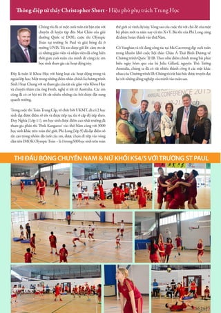 Số 24 | 3
Thông điệp từ thầy Christopher Short - Hiệu phó phụ trách Trung Học
Chúng tôi đã có một cuối tuần rất bận rộn với
chuyến đi luyện tập đến Mai Châu của giải
thưởng Quốc tế DOE; cuộc thi Olympic
Toán tại trường St Paul và giải bóng đá ở
trường UNIS. Tôi xin được gửi lời cảm ơn tất
cả những giáo viên và nhận viên đã cống hiến
thời gian cuối tuần của mình để cùng các em
học sinh tham gia các hoạt động này.
Đây là tuần lễ Khoa Học với hàng loạt các hoạt động trong và
ngoàilớphọc.Mộttrongnhữngđiểmnhấnchínhlàchươngtrình
Sinh Hoạt Chung với sự tham gia của tất các giáo viên Khoa Học
và chuyến thăm của ông Froth, nghệ sĩ tới từ Australia. Các em
cũng đã có cơ hội trả lời rất nhiều những câu hỏi được đặt xung
quanh trường.
Trong cuộc thi Toán Trung Cấp, tổ chức bởi UKMT, đã có 2 học
sinh đạt được điểm số tốt và được tiếp tục thi ở cấp độ tiếp theo.
Duy Nghĩa (Lớp 11), em học sinh được điểm cao nhất trường đã
tham gia phần thi ‘Pink Kangaroo’ vào thứ Năm cùng với 3000
học sinh khác trên toàn thế giới. Phi Long (lớp 9) đã đạt điểm số
rất cao trong nhóm độ tuổi của em, được chọn đi tiếp vào vòng
đầutiênIMOKOlympicToán–là1trong500họcsinhtrêntoàn
thế giới có vinh dự này. Vòng sau của cuộc thi với chủ đề của một
bộ phim mới ra năm nay có tên X+Y. Bài thi của Phi Long cũng
đã được hoàn thành vào thứ Năm.
Cô Vaughan và tôi đang công tác tại Ma Cao trong dịp cuối tuần
trong khuôn khổ cuộc hội thảo Châu Á Thái Bình Dương về
Chương trình Quốc Tế IB. Theo như điểm chính trong bài phát
biểu ngày hôm qua của bà Julia Gillard, nguyên Thủ Tướng
Australia, chúng ta đã có rất nhiều thành công ở các mặt khác
nhaucủaChươngtrìnhIB.Chúngtôirấtháohứcđượctruyềnđạt
lại với những đồng nghiệp của mình vào tuần sau.
THI ĐẤU BÓNG CHUYỀN NAM & NỮ KHỐI KS4/5VỚITRƯỜNG ST PAUL
 