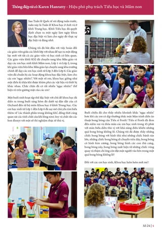 Sau Tuần lễ Quốc tế sôi động tuần trước,
tuần này là Tuần lễ Khoa học ở Anh và ở
khối Trung học. Khối Tiểu học đã quyết
định chọn ra một ngày làm ngày khoa
học đặc biệt và làm cho ngày đó thực sự
đặc biệt và đáng nhớ.
Chúng tôi đã bắt đầu với việc hoán đổi
các giáo viên giữa các khối lớp với nhau để tạo ra một động
lực mới với tất cả các giáo viên và học sinh có liên quan.
Các giáo viên khối KS2 đã chuyển sang khu Mẫu giáo và
dạy các em học sinh khối Mầm non, Lớp 1 và Lớp 2, trong
khi giáo viên bên khu Mẫu giáo lại chuyển sang khu trường
chính để dạy các em học sinh từ Lớp 3 đến Lớp 6. Các giáo
viên đã chuẩn bị các hoạt động khoa học đặc biệt, làm cho
các em ‘ngạc nhiên!’. Với một số em, khoa học giống như
một điều kì diệu khi được khám phá các vật liệu và thiết bị
khác nhau. Chắc chắn đã có rất nhiều ‘ngạc nhiên!’ thể
hiện rõ trên gương mặt của các em!
Một buổi sinh hoạt tập thể đặc biệt với chủ đề khoa học đã
diễn ra trong buổi sáng hôm đó dưới sự dẫn dắt của cô
Orchard đến từ bộ môn Khoa học ở khối Trung học. Các
em học sinh từ Lớp 1 đến Lớp 6 đã say mê chủ yếu tìm hiểu
thêm về ‘các thành phần trong không khí’, đồng thời cũng
quan sát các tính chất của khí lỏng nitơ, ôxy và chất rắn các
bon đioxyt với một số thí nghiệm thực tế thú vị.
Số 24 | 4
ThôngđiệptừcôKaren Hanratty - Hiệu phó phụ trách Tiểu học và Mầm non
Buổi chiều đã cho thấy nhiều khoảnh khắc ‘ngạc nhiên’
hơn khi các em có dịp thưởng thức một Màn trình diễn ảo
thuật bong bóng của Tiến sĩ Froth! Tiến sĩ Froth đã đem
đến niềm vui và thỏa mãn các em học sinh trong 45 phút
với màn biểu diễn thú vị với khả năng điều khiển những
quả bong bóng khổng lồ. Chúng tôi đã được thấy những
chiếc bong bóng với hình thù như những chiếc bánh rán
lớn, những chiếc bong bóng di chuyển trên dây, bong bóng
có hình kim cương, bong bóng hình các con thú cưng,
bong bóng nảy, bong bóng xuất hiện từ những chiếc vòng
quay và thậm chí ông còn đặt một người vào bên trong một
quả bong bóng khổng lồ!
Đối với các em học sinh, Khoa học luôn luôn mới mẻ!
 