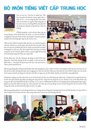 Số 24 | 5
Các cụ xưa nói, ‘Văn học là nhân học’. Văn
học, bao gồm tiểu thuyết, truyện ngắn, thơ ca,
kịch, hò vè…, là nền tảng để phát triển nhân
cách và tâm hồn con người. Hoạt động dạy và
học môn văn học ở trường BIS là một phần để
tạo dựng nền tảng đó trong mỗi học sinh của
trường.
Ở khối trung học, 4 tiết văn học được sắp xếp
trong chương trình chính khóa cho KS3 và 2 tiết cho KS4& 5
trong gần ba năm qua là một nỗ lực của chúng tôi trong việc giữ gìn
và phát triển nền tảng ngôn ngữ mẹ để của học sinh.
Môn văn học ở khối trung học được dạy theo các chủ đề trong suốt
năm học như thơ ca, truyện ngắn, tiểu thuyết, báo chí, kịch…Mục
tiêu của môn học là khám phá các kỹ thuật của từng thể loại được
sử dụng bởi các nhà văn, nhà thơ và giải thích hiệu quả của chúng
trong việc tạo nên một tác phẩm văn học có giá trị nghệ thuật cũng
như nội dung mang tính thẩm mỹ và giáo dục.
Để đạt được mục tiêu đó, chúng tôi áp dụng các hình thức hoạt
động như thảo luận những vấn đề con người, xã hội mà mỗi tác
phẩm đặt ra. Tìm kiếm thong tin qua việc đọc, truy cập internet,
videos, phim ảnh để hỗ trợ.
Một trong những điều chúng tôi đã bắt đầu thực hiện để giúp học sinh có thêm văn liệu, vốn sống để có thể tiếp cận môn học sâu sắc
hơn đó là tổ chức chương trình đọc sách và gặp gỡ các nhà văn, nhà thơ. Hiện nay, mỗi tuần học sinh ở KS3 sẽ được yêu cầu mượn
sách mang về nhà để xây dựng nền nếp đọc sách điều mà ngày nay rất dễ bị đánh cắp bởi các hình thức công nghệ khác.
Chúng tôi cố gắng, sau mỗi cuốn sách, các em sẽ thu hoạch việc đọc của mình bằng mục điểm sách. Chúng tôi hy vọng kế hoạch này
là một viên gạch nhỏ bé góp phần xây dựng nền tảng văn liệu cũng như vốn sống cho các em. Từ đó các em sẽ tìm thấy khoái cảm
trong việc đọc sách đồng thời nhờ đó có thể đưa cac em ‘tạm xa’ những thiết bị điện tử vô cùng hấp dẫn một khoang thoi gian ngày.
Ngoài việc học kiến thức trên lớp, học sinh cũng tích cực tham gia các hoạt động văn hóa truyền thống như Tết cổ truyền, lễ hội
Trung Thu dưới các hình thức biểu diễn văn hóa, văn nghệ.
Một trong những nhiệm vụ của chúng tôi hiện nay là đang tiếp tục hướng tói chương trình thi tú tài được bắt đầu vào năm 2016 và
môn Tiếng Việt sẽ là một môn học nằm trong sự lựa chọn của các em cho chương trình đó.
Cô Hải Nguyễn
Giáo viên Lớp 1
BỘ MÔN TIẾNG VIẾT CẤP TRUNG HỌC
 