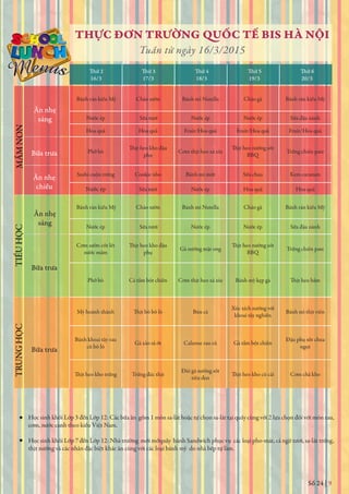 Số 24 | 9
THỰC ĐƠN TRƯỜNG QUỐC TẾ BIS HÀ NỘI
Tuần từ ngày 16/3/2015
Thứ 2
16/3 17/3 18/3 19/3 20/3
Thứ 3 Thứ 4 Thứ 5 Thứ 6
Học sinh khối Lớp 3 đến Lớp 12: Các bữa ăn gồm 1 món sa-lát hoặc tự chọn sa-lát tại quầy cùng với 2 lựa chọn đối với món rau,
cơm, nước canh theo kiểu Việt Nam.
Học sinh khối Lớp 7 đến Lớp 12: Nhà trường mới mởquầy bánh Sandwich phục vụ các loại pho-mát, cá ngừ tươi, sa-lát trứng,
thịt nướng và các nhân đặc biệt khác ăn cùng với các loại bánh mỳ do nhà bếp tự làm.
Ăn nhẹ
sáng
Bữa trưa
Ăn nhẹ
chiều
MẦMNONTIỂUHỌCTRUNGHỌC
Ăn nhẹ
sáng
Bữa trưa
Bữa trưa
Bánh rán kiểu Mỹ Cháo sườn Bánh mì Nutella Cháo gà Bánh rán kiểu Mỹ
Nước ép Sữa tươi Nước ép Nước ép Sữa đậu nành
Hoa quả Hoa quả Fruit/Hoa quả Fruit/Hoa quả Fruit/Hoa quả
Phở bò
phụ
Cơm thịt heo xá xíu
BBQ
Trứng chiên pate
Sushi cuộn trứng Cookie nho Bánh mì mứt Sữa chua Kem caramen
Nước ép Sữa tươi Nước ép Hoa quả Hoa quả
Bánh rán kiểu Mỹ Cháo sườn Bánh mì Nutella Cháo gà Bánh rán kiểu Mỹ
Nước ép Sữa tươi Nước ép Nước ép Sữa đậu nành
Cơm sườn cốt lết
nước mắm phụ
Gà nướng mật ong
BBQ
Trứng chiên pate
Phở bò Cá tẩm bột chiên Cơm thịt heo xá xíu Bánh mỳ kẹp gà
Mỳ hoành thánh Bún cá
Xúc xích nướng với
khoai tây nghiền
Bánh mì thịt viên
Bánh khoai tây rau
củ bỏ lò
Gà xào sả ớt Calzone rau củ Gà tẩm bột chiên
Đậu phụ sốt chua
ngọt
Trứng đúc thịt
Đùi gà nướng sốt
tiêu đen
Cơm chả kho
 