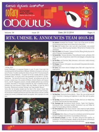 Issue: 25Volume: 34 Date: 24.12.2014 Pages: 4
RTN. UMESH. K. ANNOUNCES TEAM 2015-16
17thDec,2014.
Umesh Kodthuguly is a seasoned Rotarian. In last 12 years I have seen him
shoulderingalmostalltheportfoliosinMidtown.Whetherintheboardornotheisan
active Rotarian. He will be reaching the climax in the year 2015-15 by becoming the
President of vibrant Midtown. To support him he has carefully selected 13 other
“Invaluable Gems” as he puts it and it was presentation of his team on 17th Dec,
Wednesday. The theme for the event was “Karavali” and setting was apt for the
occasion. Location was in the outskirts of Mysore, formerly Flavours and Essence
factory, now Rtn. Alagappan's property, naturally available platform was converted
to podium. Decoration on the podium looked like the “kola” of Dakshina Kannda.
Rotarians had come dressed in Dhothi, white shirt, Mufflers, to beat the chill of
December. Refreshmentsincluded“Golibaje”and“GojjuAvalakki-Mosuru”.
Venky after the formalities handed over the mike to Rtn. Umesh. Umesh after
expressing his humble gratitude to all the seniors he introduced his team members.
Hisintroductionincludedpunchlinesforeachoftheofficebearersandwascarefully
worded and created considerable interest and laughter. Here I reproduce his own
lines;
1. Rtn. Venkatesh. Immediate Past President: Karna, man of few words and blinks.
GodVenkateshahas2wives,butourVenkyhassomanychicks.
2. Rtn. Harish. K. B. President Elect: short man with a big dhamaka. Long awaited
climax ge konegu callsheet ge sign hakiddare. Will be the first President of the
splitDistrict.
3. Rtn.Dr.K.A.Prahlad. Vice President : Epitome of service, Moving family physician for
allthe72Rotarians.Kannadaabhimani
4. Rtn.NarendraBabu. Honorary Secretary; Chamundivanam trustee, golf player, CEO
of Murugan chains, kharga dancer, baara hottu ivara kalugalu cutting player aagi
bittide.
5. Rtn. Elizar Milton. Joint Secretary. Baby, fabrication, construction, totally confusing
likeaconcretemixer.
6. Rtn.Chengappa,Treasurer.Softspoken,slowandsteady(3pegaadameloosteady),
shrewdfinancier.
7. Rtn. Aiyanna, Club service director. Kodagina veera. Man with a large heart and
largerpaunch.
8. Rtn. Manoj Kumar, Community Service director. Choco- Bar crisp outside and soft
inside. Frenchman in dressing and Englishman in style. Man with the golden
heart.
9. Rtn. Raju Baliga, Vocational Service Director, A kokke which we can reliably hang
on.Anothershortfusewhohasmadeabigblast.
10. Rtn. Chandragupta Jain. International Service Director. Toofan from Registhan.
International citizen. Extensively travelled. Sometimes if you can't follow his
speechhemaybetalkinginHebreworMandarin
11. Rtn. Naveen Chandra M. S, Youth Service Director. Looks simple but highly talented
person. Good hearted and true friend. A man with positive thinking and full of
energy.
12. Rtn.Gopalkrishna, Editor, About us. He says he is a hardware man but he has proved
hehaslotofsoftwarealsowithhim.Assureddeliveryof52issues.
13. Rtn. Vishwanath.R. S.Seargent –at- Arms. His talent- taking the team together, his
humbleness- PP becoming Seargent. Already on the job training –practicing by
layingtable,servingteatoguest,ashousemaidisdismissed.
Dr. K.A. Prahalad
 