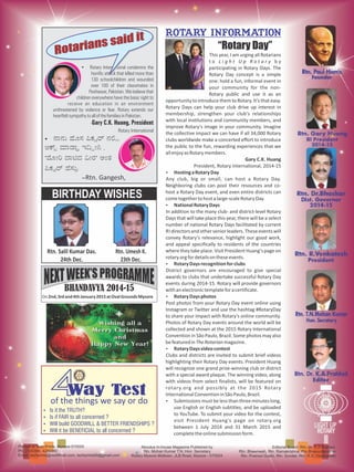 Ÿ Rotary International condemns the
horrific attack that killed more than
130 schoolchildren and wounded
over 100 of their classmates in
Peshawar, Pakistan. We believe that
children everywhere have the basic right to
receive an education in an environment
unthreatened by violence or fear. Rotary extends our
heartfeltsympathytoallofthefamiliesinPakistan.
-Gary C.K. Huang, President
Rotary International
Ÿ ಾನು ೂಸ ಕ ನ
ಆ ಾ ಾ ಇ ೕ .
' ೕ ಾ ದ ೕರ' ಅಂತ
ಕ ಸು
-Rtn. Gangesh,
Printed at Tech Prints, Mysore-570005
Ph: 2330380, 4289380
Email: techprints@rediffmail.com, techprints89@gmail.com
Aboutus In-house Magazine Published by
Rtn. Mohan Kumar T.N, Hon. Secretary
Rotary Mysore Midtown, JLB Road, Mysore - 570024
Editorial Board: Rtn. Dr. K.A Prahlad,
Rtn. Bheemesh, Rtn. Ramakrishna, Rtn Bhanuchandran
Rtn. Pramod Gubbi, Rtn. Sundar, Rtn. R.S. Vishwanath
Rotary information
Rotarians said it
Rotarians said it
44Way TestWay TestWay Test
of the things we say or do
Ÿ Is it the TRUTH?
Ÿ Is if FAIR to all concerned ?
Ÿ Will build GOODWILL & BETTER FRIENDSHIPS ?
Ÿ Will it be BENEFICIAL to all concerned ?
Rtn. Salil Kumar Das.
24th Dec.
BIRTHDAY WISHES
Rtn. Umesh K.
23th Dec.
“Rotary Day”
This year, I am urging all Rotarians
t o L i g h t U p R o t a r y b y
participating in Rotary Days. The
Rotary Day concept is a simple
one: hold a fun, informal event in
your community for the non-
Rotary public and use it as an
opportunity to introduce them to Rotary. It's that easy.
Rotary Days can help your club drive up interest in
membership, strengthen your club's relationships
with local institutions and community members, and
improve Rotary's image in your community. Imagine
the collective impact we can have if all 34,000 Rotary
clubs worldwide make a concerted effort to introduce
the public to the fun, rewarding experiences that we
allenjoyasRotarymembers.
Gary C.K. Huang
President, Rotary International, 2014-15
Ÿ HostingaRotaryDay
Any club, big or small, can host a Rotary Day.
Neighboring clubs can pool their resources and co-
host a Rotary Day event, and even entire districts can
cometogethertohostalarge-scaleRotaryDay.
Ÿ NationalRotaryDays
In addition to the many club- and district-level Rotary
Days that will take place this year, there will be a select
number of national Rotary Days facilitated by current
RI directorsandotherseniorleaders.Theseeventswill
convey Rotary's relevance, highlight our good work,
and appeal specifically to residents of the countries
wheretheytakeplace.VisitPresidentHuang's pageon
rotary.orgfordetailsontheseevents.
Ÿ RotaryDaysrecognitionforclubs
District governors are encouraged to give special
awards to clubs that undertake successful Rotary Day
events during 2014-15. Rotary will provide governors
withanelectronictemplateforacertificate.
Ÿ RotaryDaysphotos
Post photos from your Rotary Day event online using
Instagram or Twitter and use the hashtag #RotaryDay
to share your impact with Rotary's online community.
Photos of Rotary Day events around the world will be
collected and shown at the 2015 Rotary International
Convention in São Paulo, Brazil. Some photos may also
befeaturedinTheRotarianmagazine.
Ÿ RotaryDaysvideocontest
Clubs and districts are invited to submit brief videos
highlighting their Rotary Day events. President Huang
will recognize one grand prize-winning club or district
with a special award plaque. The winning video, along
with videos from select finalists, will be featured on
rotary.org and possibly at the 2015 Rotary
InternationalConventioninSãoPaulo,Brazil.
Ÿ Submissions must be lessthan threeminutes long,
use English or English subtitles, and be uploaded
to YouTube. To submit your video for the contest,
visit President Huang's page on rotary.org
between 1 July 2014 and 31 March 2015 and
completetheonlinesubmissionform.
On2nd,3rdand4thJanuary2015atOvalGroundsMysore
BHANDAVYA 2014-15
 