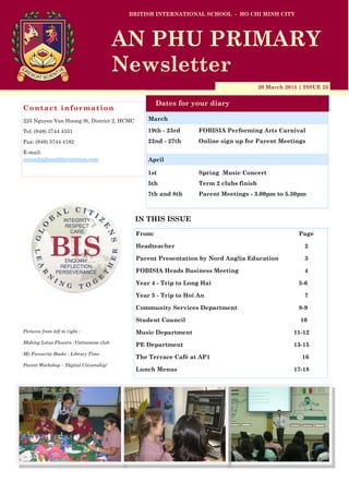 20 March 2015 | ISSUE 25
Dates for your diary
IN THIS ISSUE
From: Page
Headteacher 2
Parent Presentation by Nord Anglia Education 3
FOBISIA Heads Business Meeting 4
Year 4 - Trip to Long Hai 5-6
Year 5 - Trip to Hoi An 7
Community Services Department 8-9
Student Council 10
Music Department 11-12
PE Department 13-15
The Terrace Café at AP1 16
Lunch Menus 17-18
Contact information
225 Nguyen Van Huong St, District 2, HCMC
Tel: (848) 3744 4551
Fax: (848) 3744 4182
E-mail:
simonhigham@bisvietnam.com
BRITISH INTERNATIONAL SCHOOL - HO CHI MINH CITY
AN PHU PRIMARY
Newsletter
19th - 23rd FOBISIA Performing Arts Carnival
22nd - 27th Online sign up for Parent Meetings
1st Spring Music Concert
5th Term 2 clubs finish
7th and 8th Parent Meetings - 3.00pm to 5.30pm
March
Pictures from left to right :
Making Lotus Flowers -Vietnamese club
My Favourite Books - Library Time
Parent Workshop - ‘Digital Citizenship’
April
 