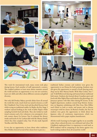 This week for international week, many events took place
during lessons. Each member of staff represented a country.
This enabled students to learn more about countries around
the world and have an opportunity to try out new activities,
learn new skills and reflect about different customs and global
diversity.
Not only did Donkey Bakery provide dishes from all around
the world this week, much food was tasted in lessons as well!
Mr. Chaddock’s Year 8 class tried and described Korean food
whilst trying on traditional outfits. In Maths, the Key Stage 3
students enjoyed looking at the work of John Napier whilst
sampling Scottish food and drink. They also looked at tradi-
tional costumes and a few volunteers even attempted a Scot-
tish country dance! In Science Year 8 evaluated the dietary
intake and needs of a Sri Lankan dish with Mr. Murray-Smith,
which they then sampled today. Year 10 also made Spanish
Tortillas with Miss Shelley.
It was also an opportunity to learn about other traditions.
Miss Holden showed several of her classes how to put on a
04
traditional Indian costume and students were given the
opportunity to use Henna for body painting. Students were
also given the opportunity to attend a Greek dancing work-
shop run by Miss Murray-Smith. With Miss Croker, Year 7
and 8 did Bollywood dancing and learned about traditional
Irish music. Students also learned about Canadian sport and
food with Miss Nghia Phan and looked at the physiology of a
Jamaican sprinter with Miss Muir during PE lessons. In the
English department, students created Stop Motion Anima-
tion on Egyptian embalming with Miss Gray. Miss Hillier
used Ghana to look at stories and poems and to discuss
stereotypes with her classes. In Business Studies, the Year 10
students were given the opportunity to think about the
Japanese ethos of continuous improvement, which was
demonstrated with a paper airplane manufacturer.
All this week’s learning was brought together in an assembly
today where cultural diversity was celebrated and where Mr.
Chaddock emphasised that it is important to work hard, as
BVIS students will be competing in the future against very
hard-working students from all around the world!
 