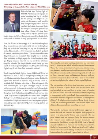 Tuần này học sinh Trường Quốc tế
BVIS Hà Nội đã được trải nghiệm rất
nhiều hoạt động học tập và vui chơi
đầy thú vị trong Tuần lễ Quốc tế. Các
phòng học, lối ra vào và hành lang đều
được trang hoàng rực rỡ sắc màu với
rất nhiều lá cờ và tác phẩm nghệ thuật
đặc trưng của nhiều quốc gia và lục địa
khác nhau. Chúng tôi cũng được
chứng kiến sự hợp tác giữa các quốc
gia khi các em tìm hiều về đất nước của nhau. Qua đây rất nhiều
em học sinh đã thể hiện tài năng ngoại giao xuất sắc của mình.
Thật khó để chia sẻ hết với Quý vị về rất nhiều những hoạt
động trong tuần qua. Vì vậy, Quý vị hãy hỏi con về những hoạt
động này và đón đọc trang blog của lớp con để cập nhật về
những điều con đã học được trong tuần qua. Tuần lễ Quốc tế
đã kết thúc với chương trình đố vui “Tấm hộ chiếu để bước vào
thế giới”. Các em học sinh đã tới thăm từng lớp học và tìm hiểu
thêm nhiều điều về thế gới, người dân và văn hóa của các nước,
qua đó giúp nâng cao hiểu biết của các em về việc trở thành
công dân toàn cầu. Tôi xin gửi lời cảm ơn tới những quý phụ
huynh đã tới tham gia và ủng hộ các con. Đồng thời tôi tin rằng
Quý vị cũng đã biết thêm được nhiều điều mới mẻ!
Thành công của Tuần lễ Quốc tế không thể không kể đến sự hỗ
trợ của các tổ chức, cá nhân cả trong và ngoài trường. Các em
Lớp F2 đã được thưởng thức món Sushi tại trường do đầu bếp
người Nhật Bản đến từ một nhà hàng ở Hà Nội chuẩn bị,
người đã dành thời gian tới trường và đóng góp nguyên liệu
hoàn toàn miễn phí. Đại sứ quán Hàn Quốc cũng đã cho nhà
trường mượn một số nhạc cụ và trang phục truyền thống để các
em có cơ hội trải nghiệm. Cô Wild – Hiệu phó phụ trách khối
Trung học và cô Duffy đã dạy tiếng Pháp cho các em học sinh
Lớp 4. Thầy Sutton đã dạy võ Judo cho các em Lớp 3. Trong khi
đó, Lớp 7 và Lớp F3 đã cùng phối hợp trong tiết mục kể truyện
của châu Phi. Xin gửi lời cảm ơn tới tất cả mọi người đã góp sức
mình để tạo nên một Tuần lễ Quốc tế vô cùng đặc biệt tại
BVIS Hà Nội.
This week has seen great learning, excitement and enjoyment
at BVIS Hanoi as the whole school celebrated International
Week. The whole environment of classrooms, entrance spaces
and doorways have been transformed in to a colourful array of
the different countries and continents flags and artwork and
we have witnessed many collaborations between different
countries as they learn about each other - many of our students
are already displaying the talents of being a good diplomat.
The vast numbers of activities that have taken place are too
many to mention, so please do ask your children about them
and have a look at your class blogs to see the variety of learning
on show. We ended the week with all the children completing
a passport quiz as they visited each classroom to discover new
facts about the world, its people and cultures, all adding to our
children’s developing understanding of being global citizens.
Thank you to all the parents who came in and helped their
children. I’m sure you learnt something new too!
We have also had many external and internal supporters to
ensure the week was a success. F2 enjoyed Sushi prepared in
school by a Japanese chef from a local restaurant, who had
given up their time and resources freely. The Korean embassy
also loaned some traditional musical instruments and
costumes for the children to enjoy. Ms. Wild, Head of Second-
ary, delivered a lesson in French to our Year 4 classes, as did Ms.
Duffy. Mr. Sutton taught Year 3 Judo and Year 7 and F3 collab-
orated with African story telling. Thank you to everyone who
has contributed to make such a special week in school.
05
From Mr Nicholas West - Head of Primary
Thông điệp từ thầy Nicholas West - Hiệu phó Khối Mầm non, Tiểu học
 