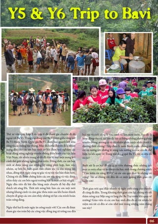 06
Y5 & Y6 Trip to Bavi
Thứ tư vừa qua, Lớp 5 và Lớp 6 đã tham gia chuyến đi dã
ngoại tới Ba Vì. Trang trại đồng quê Ba Vì nằm giữa vùng núi
Ba Vì thuộc Vườn Quốc gia Ba Vì, được bao quanh bởi khu
rừng và các ruộng bậc thang. Mục đích của chuyến đi là nhằm
mang đến cho các em học sinh cơ hội được trải nghiệm các
hoạt động nông nghiệp truyền thống điển hình của văn hóa
Việt Nam, rất nhiều trong số đó đã dần bị mai một trong bối
cảnh thế giới không ngừng phát triển. Đồng thời, các em học
sinh sẽ được nâng cao những kỹ năng phối hợp, làm việc
nhóm, sự bền bỉ, biết quan tâm chăm sóc và tôn trọng lẫn
nhau, đồng thời ngày càng tự giác và tự tin vào bản thân hơn.
Chúng tôi đã được chứng kiến các em tỏa sáng và việc được
nhìn thấy các em bên ngoài trường học là một cơ hội vô giá.
Ngày đầu tiên đã bắt đầu bằng một chuyến đi bộ đầy thử
thách tới sông Đà. Thời tiết nóng bức làm các em mệt mỏi
nhưng khung cảnh và cảm giác thỏa mãn sau khi hoàn thành
chuyến đi giúp các em cảm thấy những nỗ lực của mình hoàn
toàn xứng đáng.
Ngày thứ hai là một ngày ăn uống tuyệt vời! Các em đã được
tham gia vào toàn bộ các công việc đồng áng từ trồng rau đến
hái rau và cuối cùng là nấu canh và làm nem cuốn. Sau đó là
hoạt động câu cá, các em đã bắt cá bằng những phương pháp
truyền thống, nướng cá và tất nhiên phần tuyệt nhất chính là
thưởng thức chúng! Tiếp theo là món Bánh cuốn, chúng tôi
rất ấn tượng với những kĩ năng nấu nướng mà các em đã thể
hiện và khi quay về Trang trại đồng quê Ba Vì, tất cả đều đã
no nê!
Buổi tối là cơ hội để các giáo viên thưởng thức những tiết
mục ca múa nhạc và ảo thuật của học sinh trong chương trình
“Tìm kiếm tài năng BVIS” và các em quả thực là những tài
năng! Tất cả chúng tôi đều đã có một quãng thời gian rất
tuyệt vời!
Thời gian trôi qua thật nhanh và ngày cuối cùng của chuyến
đi cũng đã đến. Trong khoảng thời gian còn lại, chúng tôi tới
thăm nông trại Mật ong và làng chè Ba Trại trước khi quay về
trường! Giáo viên và các em học sinh đều đã có rất nhiều kỉ
niệm mà tất cả đều sẽ còn nhớ mãi trong những năm tháng
sau này!
 