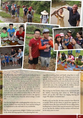 07
Last Wednesday, Year 5 and 6 went on our residential trip to
Ba Vi. Ba Vi Homestead is nestled between the Ba Vi moun-
tains, in the National Park, and is surrounded by rice terraces
and forest. The aim of the trip was to provide children with
the opportunities to try traditional agricultural activities that
characterise Vietnamese culture, many of which are being lost
in an ever developing world. At the same time the children
would develop their skills in co-operation, teamwork,
resilience and care and respect for others, whilst becoming
more self-aware and confident in whom they are. We certain-
ly got to see the children shine and as teachers, the opportu-
nity to see children away from the school setting is invalu-
able.
Our first day began with a challenging hike to the river, it was
hot, the children were tired, but the views and the feeling of
accomplishment at the end made it very worthwhile.
Day Two was a gastronomic delight! Children were involved
in the whole farming experience from planting their own
vegetables to picking them and finally using them to make
vegetable soup and fresh spring rolls. Fishing was next on the
agenda, where children caught fish using traditional meth-
ods, smoked them and then of course the best bit, the tasting!
Banh Cuon was next on the menu; we were very impressed
indeed with some of the cooking skills the children showed
and we all headed back to the Homestead very full!
The evening was the teachers chance to be entertained with
the children showcasing their talents in, ‘BVIS has got
talent!’ and yes they did! There was singing, dancing and
magic! We all had a wonderful time!
Finally it was our last day- the time seemed to have flown by
so quickly. With one last chance to spend time together, we
visited the Honey Bee farm and the Ba Trai tea village before
heading back to school! Many special memories were formed
on our trip that the children and the teachers will look back
on for many years to come!
 