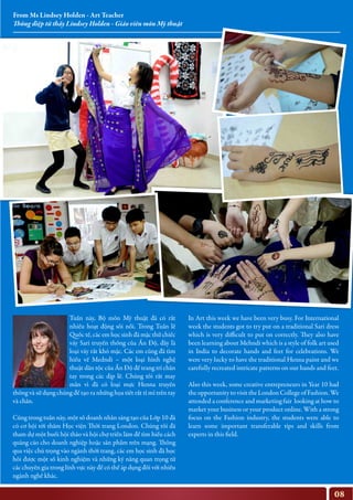 08
In Art this week we have been very busy. For International
week the students got to try put on a traditional Sari dress
which is very difficult to put on correctly. They also have
been learning about Mehndi which is a style of folk art used
in India to decorate hands and feet for celebrations. We
were very lucky to have the traditional Henna paint and we
carefully recreated intricate patterns on our hands and feet.
Also this week, some creative entrepreneurs in Year 10 had
the opportunity to visit the London College of Fashion. We
attended a conference and marketing fair looking at how to
market your business or your product online. With a strong
focus on the Fashion industry, the students were able to
learn some important transferable tips and skills from
experts in this field.
Tuần này, Bộ môn Mỹ thuật đã có rất
nhiều hoạt động sôi nổi. Trong Tuần lễ
Quốc tế, các em học sinh đã mặc thử chiếc
váy Sari truyền thống của Ấn Độ, đây là
loại váy rất khó mặc. Các em cũng đã tìm
hiểu về Medndi – một loại hình nghệ
thuật dân tộc của Ấn Độ để trang trí chân
tay trong các dịp lễ. Chúng tôi rất may
mắn vì đã có loại mực Henna truyền
thống và sử dụng chúng để tạo ra những họa tiết rất tỉ mỉ trên tay
và chân.
Cũng trong tuần này, một số doanh nhân sáng tạo của Lớp 10 đã
có cơ hội tới thăm Học viện Thời trang London. Chúng tôi đã
tham dự một buổi hội thảo và hội chợ triển lãm để tìm hiểu cách
quảng cáo cho doanh nghiệp hoặc sản phẩm trên mạng. Thông
qua việc chú trọng vào ngành thời trang, các em học sinh đã học
hỏi được một số kinh nghiệm và những kỹ năng quan trọng từ
các chuyên gia trong lĩnh vực này để có thể áp dụng đối với nhiều
ngành nghề khác.
From Ms Lindsey Holden - Art Teacher
Thông điệp từ thầy Lindsey Holden - Giáo viên môn Mỹ thuật
 
