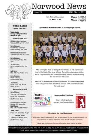 Norwood News
                                  Issue 25                                               18th March 2011
                                                      Arts Festival Countdown                Menu
                                                                                                            3
                                                          17 weeks to go                     Week

      TERM DATES
      Spring Term 2011
                                           Sports Hall Athletics Finals at Stanley High School

  Term Ends:
  Friday 1st April. School
  closes at 2pm

     Summer Term 2011
  Children return to school
  Tuesday 19th April at 8.55am

  School closed:
  Good Friday 22nd April
  Easter Monday 25th April

  Children return to school
  Tuesday 26th April at 8.55am

  School closed:
  Bank Holiday Friday 29th
  April
  School closed:
  Bank Holiday Monday 2nd
  May
                                      After winning the Heats for the Sports Hall Athletics on Feb 3rd, Norwood
  Half Term:
                                     reached the Finals of the Large Schools. Competition was very competitive
  Mon 30th May-Fri 3rd June
                                     and to a high standard, with Farnborough taking the title, Shoreside coming
  School closed:
                                                           2nd and Norwood 3rd overall.
  Friday 1st July
  (Staff training day)
                                     Well done to all twenty two Norwood competitors. You made Mrs Rigby very
  Term Ends:
  Friday 22nd July. School           proud with your never say die attitude and total 100% commitment to the
  closes at 2pm                                                   Norwood cause!

      Autumn Term 2011
  School Closed
  Thursday 1st September
                                                                  Supermarket Vouchers
  Friday 2nd September
  (Staff training days)
                                                                     We are collecting schools
  Children return to school                                      vouchers from Tesco and ASDA.
  Monday 5th September
  Half Term
  Mon 24th-Fri 28th October
  Term Ends:
  Friday 16th December at 2pm                           Advertising Our Local Businesses
         Spring Term:
  Tuesday 3rd January 2012        Adverts are placed independently and we are grateful for the donations towards the
  (Staff training day)                  cost. However we are not otherwise linked directly with the businesses.

                                        Please see Mrs Gregson for more information about placing an advert.


Norwood Crescent, Southport. PR9 7DU. Tel: 01704 211960. Fax 01704 232712. Head Teacher: Mr Lee Dumbell.
                  Email: admin.norwood@schools.sefton.gov.uk www.norwoodprimaryschool.com
 