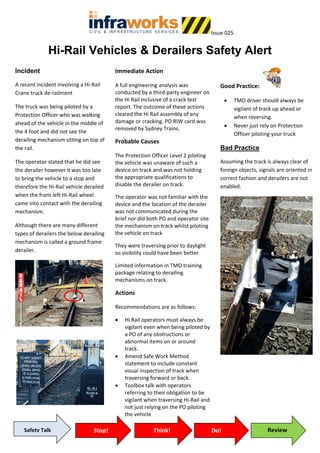 Issue 025
Hi-Rail Vehicles & Derailers Safety Alert
Incident
A recent incident involving a Hi-Rail
Crane truck de-railment
The truck was being piloted by a
Protection Officer who was walking
ahead of the vehicle in the middle of
the 4 foot and did not see the
derailing mechanism sitting on top of
the rail.
The operator stated that he did see
the derailer however it was too late
to bring the vehicle to a stop and
therefore the Hi-Rail vehicle derailed
when the front left Hi-Rail wheel
came into contact with the derailing
mechanism.
Although there are many different
types of derailers the below derailing
mechanism is called a ground frame
derailer.
Immediate Action
A full engineering analysis was
conducted by a third-party engineer on
the Hi Rail inclusive of a crack test
report. The outcome of these actions
cleared the Hi Rail assembly of any
damage or cracking. PO RIW card was
removed by Sydney Trains.
Probable Causes
The Protection Officer Level 2 piloting
the vehicle was unaware of such a
device on track and was not holding
the appropriate qualifications to
disable the derailer on track.
The operator was not familiar with the
device and the location of the derailer
was not communicated during the
brief nor did both PO and operator site
the mechanism on track whilst piloting
the vehicle on track
They were traversing prior to daylight
so visibility could have been better
Limited information in TMO training
package relating to derailing
mechanisms on track.
Actions
Recommendations are as follows:
• Hi Rail operators must always be
vigilant even when being piloted by
a PO of any obstructions or
abnormal items on or around
track.
• Amend Safe Work Method
statement to include constant
visual inspection of track when
traversing forward or back.
• Toolbox talk with operators
referring to their obligation to be
vigilant when traversing Hi-Rail and
not just relying on the PO piloting
the vehicle
Good Practice:
• TMO driver should always be
vigilant of track up ahead or
when reversing.
• Never just rely on Protection
Officer piloting your truck
Bad Practice
Assuming the track is always clear of
foreign objects, signals are oriented in
correct fashion and derailers are not
enabled.
Safety Talk Stop! Think! Do! Review
 