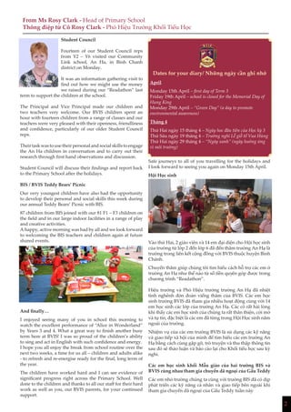 2
Student Council
Fourteen of our Student Council reps
from Y2 – Y6 visited our Community
Link school, An Ha, in Binh Chanh
district on Monday.
It was an information gathering visit to
find out how we might use the money
we raised during our “Readathon” last
term to support the children at the school.
The Principal and Vice Principal made our children and
two teachers very welcome. Our BVIS children spent an
hour with fourteen children from a range of classes and our
teachers were very pleased with their openness, friendliness
and confidence, particularly of our older Student Council
reps.
Their task was to use their personal and social skills to engage
the An Ha children in conversation and to carry out their
research through first hand observations and discussion.
Student Council will discuss their findings and report back
to the Primary School after the holidays.
BIS / BVIS Teddy Bears’ Picnic
Our very youngest children have also had the opportunity
to develop their personal and social skills this week during
our annual Teddy Bears’ Picnic with BIS.
87 children from BIS joined with our 81 F1 – F3 children on
the field and in our large indoor facilities in a range of play
and creative activities.
A happy, active morning was had by all and we look forward
to welcoming the BIS teachers and children again at future
shared events.
And finally…
I enjoyed seeing many of you in school this morning to
watch the excellent performance of “Alice in Wonderland”
by Years 3 and 4. What a great way to finish another busy
term here at BVIS! I was so proud of the children’s ability
to sing and act in English with such confidence and energy.
I hope you all enjoy the break from school routine over the
next two weeks, a time for us all – children and adults alike
- to refresh and re-energise ready for the final, long term of
the year.
The children have worked hard and I can see evidence of
significant progress right across the Primary School. Well
done to the children and thanks to all our staff for their hard
work as well as you, our BVIS parents, for your continued
support.
From Ms Rosy Clark - Head of Primary School
Thông điệp từ Cô Rosy Clark - Phó Hiệu Trưởng Khối Tiểu Học
Dates for your diary/ Những ngày cần ghi nhớ
April
Monday 15th April – first day of Term 3
Friday 19th April – school is closed for the Memorial Day of
Hung King
Monday 29th April – “Green Day” (a day to promote
environmental awareness)
Tháng 4
Thứ Hai ngày 15 tháng 4 – Ngày hoc đầu tiên của Học kỳ 3
Thứ Sáu ngày 19 tháng 4 – Trường nghỉ Lễ giỗ tổ Vua Hùng
Thứ Hai ngày 29 tháng 4 – “Ngày xanh” (ngày hưởng ứng
vì môi trường)
Safe journeys to all of you travelling for the holidays and
I look forward to seeing you again on Monday 15th April.
Hội Học sinh
Vào thứ Hai, 2 giáo viên và 14 em đại diện cho Hội học sinh
của trường từ lớp 2 đến lớp 6 đã đến thăm trường An Hạ là
trường trong liên kết cộng đồng với BVIS thuộc huyện Bình
Chánh.
Chuyến thăm giúp chúng tôi tìm hiểu cách hỗ trợ các em ở
trường An Hạ như thế nào từ số tiền quyên góp được trong
chương trình “Readathon”.
Hiệu trưởng và Phó Hiệu trưởng trường An Hạ đã nhiệt
tình nghênh đón đoàn viếng thăm của BVIS. Các em học
sinh trường BVIS đã tham gia nhiều hoạt động cùng với 14
em học sinh các lớp của trường An Hạ. Các cô rất hài lòng
khi thấy các em học sinh của chúng ta rất thân thiện, cởi mở
và tự tin, đặc biệt là các em đã từng trong Hội Học sinh năm
ngoái của trường.
Nhiệm vụ của các em trường BVIS là sử dụng các kỹ năng
và giao tiếp xã hội của mình để tìm hiểu các em trường An
Hạ bằng cách cùng gặp gỡ, trò truyện và thu thập thông tin
sau đó sẽ thảo luận và báo cáo lại cho Khối tiểu học sau kỳ
nghỉ.
Các em học sinh khối Mẫu giáo của hai trường BIS và
BVIS cùng nhau tham gia chuyến dã ngoại của Gấu Teddy
Các em nhỏ trường chúng ta cùng với trường BIS đã có dịp
phát triển các kỹ năng cá nhân và giao tiếp bên ngoài khi
tham gia chuyến dã ngoại của Gấu Teddy tuần này
 