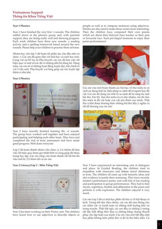 5
Vietnamese Support
Thông tin Khoa Tiếng Việt
Year 1 Phonics
Year 1 have finished the very first –i sounds. The children
settled down in the phonics group and, with parental
support, they are doing really well and showing progress.
Each week children have three new sounds, a reading
activity and a spelling homework based around the new
sounds. Please help your children to practise them at home.
Nhóm học vần lớp 1 đã hoàn tất phần âm vần đầu tiên có
chứa –i. Các em đã quen dần với lịch học và cách học mới.
Cùng với sự hỗ trợ từ Phụ huynh, các em đã làm việc rất
hiệu quả và một số em đã có những tiến bộ đáng kể. Hàng
tuần, các em sẽ có những hoạt động luyện đọc, bài chính tả
với 3 vần mới. Phụ huynh vui lòng giúp các em luyện tập
thêm ở nhà nhé.
Year 2 Phonics
Year 2 have recently finished learning the –n sounds.
The group have worked well together and have enjoyed
participating and helping each other learn. They have just
completed the end of term assessment and have made
good progress. Well done everyone.
Lớp 2 đã hoàn thành nhóm vần chứa -n. Cả nhóm đã làm
việc rất hiệu quả, tham gia nhiệt tình và cùng giúp đỡ nhau
trong học tập. Các em cũng vừa hoàn thành rất tốt bài thi
vần cuối kì. Cô khen tất cả các em.
Year 2 Literacy/Lớp 2 - Môn Tiếng Việt
Year 2 has been working on their Poetry unit. The children
have learnt how to use adjectives to describe objects or
people as well as to compose sentences using adjectives.
Similes are also used to make those verses more interesting.
Then the children have composed their own poems
which are about their beloved class teacher or their pets
or favourite toys. Such privileged moments to enjoy their
poem performances!
Các em vừa mới hoàn thành các bài học về thơ miêu tả và
cách sử dụng tính từ, biện pháp so sánh để tả người hay đồ
vật. Các em đã dùng các tính từ so sánh để tự sáng tác một
bài thơ. Em thì làm thơ miêu tả cô chủ nhiệm, em thì làm
thơ miêu tả đồ vật hoặc con vật yêu thích của mình. Thật
thú vị khi được thưởng thức những bài thơ đầy ý nghĩa và
rất dễ thương của các em!
Year 3 have experienced an interesting unit of dialogues
and plays. In Guided Reading, the children tried to
empathise with characters and debate moral dilemmas
in texts. The children all came up with fantastic ideas and
also evidence to justify their reasoning. They have recently
started a performance poetry unit with lots of fun reading
and participation in group performances. They had to find
rhyme, repetition, rhythm and alliteration in the poem and
perform it with expression. The children enjoyed it very
much.
Các em Lớp 3 đã có một học phần rất thú vị về hội thoại và
kịch. Trong tiết đọc theo nhóm, các em đã cảm thông cho
các nhân vật và tranh luận về những tình huống khó xử
trong truyện. Thật bất ngờ, các em đều có những ý tưởng
rất đặc biệt đồng thời đưa ra những bằng chứng thuyết
phục cho lập luận của mình. Các em vừa mới bắt đầu một
học phần không kém phần thú vị đó là thơ biểu diễn. Cả
 