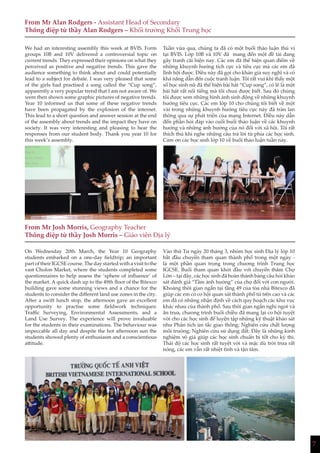 7
From Mr Alan Rodgers - Assistant Head of Secondary
Thông điệp từ thầy Alan Rodgers – Khối trưởng Khối Trung học
From Mr Josh Morris, Geography Teacher
Thông điệp từ thầy Josh Morris – Giáo viên Địa lý
We had an interesting assembly this week at BVIS. Form
groups 10B and 10V delivered a controversial topic on
current trends. They expressed their opinions on what they
perceived as positive and negative trends. This gave the
audience something to think about and could potentially
lead to a subject for debate. I was very pleased that some
of the girls had practised a song called the “Cup song”,
apparently a very popular trend that I am not aware of. We
were then shown some graphic pictures of negative trends.
Year 10 informed us that some of these negative trends
have been propagated by the explosion of the internet.
This lead to a short question and answer session at the end
of the assembly about trends and the impact they have on
society. It was very interesting and pleasing to hear the
responses from our student body. Thank you year 10 for
this week’s assembly.
On Wednesday 20th March, the Year 10 Geography
students embarked on a one-day fieldtrip; an important
part of their IGCSE course. The day started with a visit to the
vast Cholon Market, where the students completed some
questionnaires to help assess the ‘sphere of influence’ of
the market. A quick dash up to the 49th floor of the Bitexco
building gave some stunning views and a chance for the
students to consider the different land use zones in the city.
After a swift lunch stop, the afternoon gave an excellent
opportunity to practise some fieldwork techniques:
Traffic Surveying, Environmental Assessments, and a
Land Use Survey. The experience will prove invaluable
for the students in their examinations. The behaviour was
impeccable all day and despite the hot afternoon sun the
students showed plenty of enthusiasm and a conscientious
attitude.
Tuần vừa qua, chúng ta đã có một buổi thảo luận thú vị
tại BVIS. Lớp 10B và 10V đã mang đến một đề tài đang
gây tranh cãi hiện nay. Các em đã thể hiện quan điểm về
những khuynh hướng tích cực và tiêu cực mà các em đã
lĩnh hội được. Điều này đã gợi cho khán giả suy nghĩ và có
khả năng dẫn đến cuộc tranh luận. Tôi rất vui khi thấy một
số học sinh nữ đã thể hiện bài hát “Cup song”, có lẽ là một
bài hát rất nổi tiếng mà tôi chưa được biết. Sau đó chúng
tôi được xem những hình ảnh sinh động về những khuynh
hướng tiêu cực. Các em lớp 10 cho chúng tôi biết về một
vài trong những khuynh hướng tiêu cực này đã tràn lan
thông qua sự phát triển của mạng Internet. Điều này dẫn
đến phần hỏi đáp vào cuối buổi thảo luận về các khuynh
hướng và những ảnh hưởng của nó đối với xã hội. Tôi rất
thích thú khi nghe những câu trả lời từ phía các học sinh.
Cảm ơn các học sinh lớp 10 về buổi thảo luận tuần này.
Vào thứ Tư ngày 20 tháng 3, nhóm học sinh Địa lý lớp 10
bắt đầu chuyến tham quan thành phố trong một ngày -
là một phần quan trọng trong chương trình Trung học
IGCSE. Buổi tham quan khởi đầu với chuyến thăm Chợ
Lớn – tại đây, các học sinh đã hoàn thành bảng câu hỏi khảo
sát đánh giá “Tầm ảnh hưởng” của chợ đối với con người.
Khoảng thời gian ngắn tại tầng 49 của tòa nhà Bitexco đã
giúp các em có cơ hội quan sát thành phố từ trên cao và các
em đã có những nhận định về cách quy hoạch các khu vuc
khác nhau của thành phố. Sau thời gian ngắn nghỉ ngơi và
ăn trưa, chương trình buổi chiều đã mang lại cơ hội tuyệt
vời cho các học sinh để luyện tập những kỹ thuật khảo sát
như Phân tích ùn tắc giao thông; Nghiên cứu chất lượng
môi trường; Nghiên cứu sử dụng đất. Đây là những kinh
nghiệm vô giá giúp các học sinh chuẩn bị tốt cho kỳ thi.
Thái độ các học sinh rất tuyệt vời và mặc dù trời trưa rất
nóng, các em vẫn rất nhiệt tình và tận tâm.
 