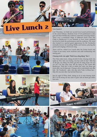 8
Live Lunch 2 Live Lunch 2
Last Thursday, we held our second Live Lunch performance
in the school library. Students from Y7-10 auditioned to take
part and then thrilled the audience with their amazing talents.
There was a wonderful range of different music from The
Clash to Beethoven! It was fantastic to have more students
involved in both the performance and the audience. We were
also treated to a special guest appearance by Mr Trenberth,
normally known for teaching Maths and Science, playing the
guitar and singing a Donovan song.
There will be a third Live Lunch after the Easter break and
I hope to see many more students and staff auditioning and
taking part.
Chương trình văn nghệ “Buổi trưa sống động” lần 2
Thứ Năm tuần trước, chúng tôi đã tổ chức chương trình văn
nghệ tại Thư viện của trường. Các học sinh từ lớp 7 đến lớp
10 đã gây xúc động cho khán giả bởi tài năng tuyệt vời của
các em. Các bản nhạc thay đổi đa dạng từ The Clash đến
Beethoven. Thật thú vị khi có nhiều học sinh vừa tham gia
trình diễn vừa là khán giả. Chúng ta đã có một khách mời đặc
biệt : Mr Trenberth – giáo viên dạy môn Toán và Khoa học –
thầy đã vừa chơi đàn vừa hát bài Donovan.
Sau kỳ nghỉ Lễ Phục Sinh, chúng ta sẽ có một chương trình
lần 3 và tôi mong các học sinh và giáo viên sẽ tham gia nhiều
hơn nữa.
 