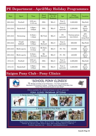 Issue26 /Page 10
PE Department - April/May Holiday Programmes
Date Sport Time
Head
Coach
Minimum
No. Of
Students
Age
Prices
(all in VND)
Location
20/4-24/4 Football
8.00 am -
11.00 am
SSA Min 8
Year 3
upwards
2,200,000 Big field
20/4-24/4 Basketball
1.00pm -
4.00pm
SSA Min 8
Year 3
upwards
2,200,000
AP2
Sports
Hall
20/4-24/4 Swimming
8.45am -
1.45pm
Mr Vinh Min 8
F2
upwards
Various prices
(see letter)
AP1
Swim-
ming Pool
20/4-24/4
T-ball/
Softball
4.00pm -
5.30pm
Mr
Richard
Min 8
Year 3
upwards
660,000 Big Field
20/4-24/4 Multi-sports
8.15am -
9.15am
Mr Rich-
ard
Min 8 F3 - Y2 440,000
AP1
Sports
Hall
20/4-24/4 Multi-sports
9.45am -
10.45am
Mr
Richard
Min 8 F1 - F2 440,000
AP1
Sports
Hall
27/4-1/5 Football
8.00 am -
11.00 am
SSA Min 8
Year 3
upwards
2,200,000 Big field
27/4-1/5 Basketball
1.00pm -
4.00pm
SSA Min 8
Year 3
upwards
2,200,000
AP2
Sports
Hall
Saigon Pony Club - Pony Clinics
 