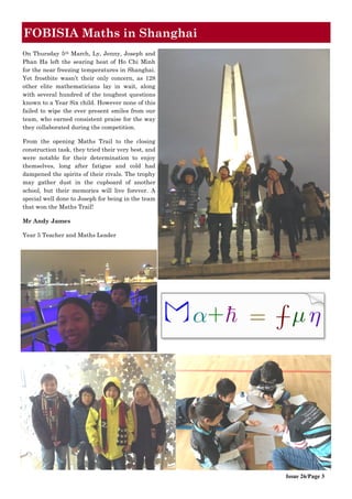 Issue 26/Page 3
FOBISIA Maths in Shanghai
On Thursday 5th March, Ly, Jenny, Joseph and
Phan Ha left the searing heat of Ho Chi Minh
for the near freezing temperatures in Shanghai.
Yet frostbite wasn’t their only concern, as 128
other elite mathematicians lay in wait, along
with several hundred of the toughest questions
known to a Year Six child. However none of this
failed to wipe the ever present smiles from our
team, who earned consistent praise for the way
they collaborated during the competition.
From the opening Maths Trail to the closing
construction task, they tried their very best, and
were notable for their determination to enjoy
themselves, long after fatigue and cold had
dampened the spirits of their rivals. The trophy
may gather dust in the cupboard of another
school, but their memories will live forever. A
special well done to Joseph for being in the team
that won the Maths Trail!
Mr Andy James
Year 5 Teacher and Maths Leader
 