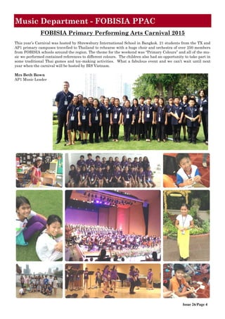Issue 26/Page 4
Music Department - FOBISIA PPAC
FOBISIA Primary Performing Arts Carnival 2015
This year’s Carnival was hosted by Shrewsbury International School in Bangkok. 21 students from the TX and
AP1 primary campuses travelled to Thailand to rehearse with a huge choir and orchestra of over 250 members
from FOBISIA schools around the region. The theme for the weekend was “Primary Colours” and all of the mu-
sic we performed contained references to different colours. The children also had an opportunity to take part in
some traditional Thai games and toy-making activities. What a fabulous event and we can’t wait until next
year when the carnival will be hosted by BIS Vietnam.
Mrs Beth Bown
AP1 Music Leader
 