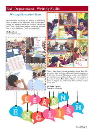 Issue 26/Page 5
EAL Department - Writing Skills
Year 4 have been writing persuasive texts. The chil-
dren have been working collaboratively to reconstruct a
text from a listening. After doing so, they identified the
grammar features and vocabulary used when writing a
persuasive letter. The children then wrote their own
letter to Saigon Zoo, expressing their opinions on the
use of zoos.
Mr Luke Turner
Year 4 EAL Teacher
We have been improving our writing by identifying
parts of speech in our sentences; have had fun work-
ing on our speaking skills and thinking fast on our
feet! Year 3 have been reading plays and learning
how to write dialogues. Check out our display.
Ms Lisa Sood
Year 3 EAL Teacher
Writing Persuasive Texts
 