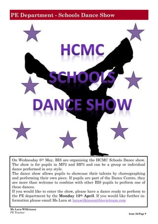 Issue 26/Page 9
PE Department - Schools Dance Show
On Wednesday 6th May, BIS are organising the HCMC Schools Dance show.
The show is for pupils in MP2 and MP3 and can be a group or individual
dance performed in any style.
The dance show allows pupils to showcase their talents by choreographing
and performing their own piece. If pupils are part of the Dance Centre, they
are more than welcome to combine with other BIS pupils to perform one of
these dances.
If you would like to enter the show, please have a dance ready to perform to
the PE department by the Monday 13th April. If you would like further in-
formation please email Ms Lara at larawilkinson@bisvietnam.com
Ms Lara Wilkinson
PE Teacher
 