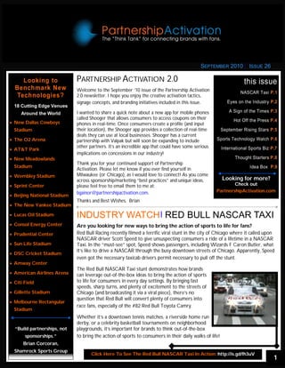 SEPTEMBER 2010             ISSUE 26

     Looking to               PARTNERSHIP ACTIVATION 2.0                                                            this issue
  Benchmark New               Welcome to the September ‘10 issue of the Partnership Activation                    NASCAR Taxi P.1
   Technologies?              2.0 newsletter. I hope you enjoy the creative activation tactics,
                              signage concepts, and branding initiatives included in this issue.            Eyes on the Industry P.2
  18 Cutting Edge Venues
                              I wanted to share a quick note about a new app for mobile phones              A Sign of the Times P.3
      Around the World
                              called Shooger that allows consumers to access coupons on their                  Hot Off the Press P.4
 New Dallas Cowboys         phones in real-time. Once consumers create a profile (and input
  Stadium                     their location),Click Here app provides http://is.gd/fgNtO
                                              the Shooger For More: a collection of real-time            September Rising Stars P.5
                              deals they can use at local businesses. Shooger has a current
 The O2 Arena               partnership with Valpak but will soon be expanding to include         Sports Technology Watch P.6
                              other partners. It’s an incredible app that could have some serious        International Sports Biz P.7
 AT&T Park
                              implications on concessions in our industry!
 New Meadowlands                                                                                             Thought Starters P.8
                              Thank you for your continued support of Partnership
  Stadium                                                                                                              Idea Box P.9
                              Activation. Please let me know if you ever find yourself in
 Wembley Stadium            Milwaukee (or Chicago), as I would love to connect! As you come
                              across sponsorship/marketing “best practices” and unique ideas,            Looking for more?
 Sprint Center              please feel free to email them to me at:                                      Check out
                              bgainor@partnershipactivation.com.                                    PartnershipActivation.com
 Beijing National Stadium
                              Thanks and Best Wishes, Brian
 The New Yankee Stadium

 Lucas Oil Stadium          INDUSTRY WATCH RED BULL NASCAR TAXI
 Consol Energy Center       Are you looking for new ways to bring the action of sports to life for fans?
 Prudential Center          Red Bull Racing recently filmed a terrific viral stunt in the city of Chicago where it called upon
                              NASCAR driver Scott Speed to give unsuspecting consumers a ride of a lifetime in a NASCAR
 Sun Life Stadium           Taxi. In the “must-see” spot, Speed shows passengers, including Wizards F Caron Butler, what
                              it’s like to drive a NASCAR through the busy downtown streets of Chicago. Apparently, Speed
 DSC Cricket Stadium
                              even got the necessary taxicab drivers permit necessary to pull off the stunt.
 Amway Center
                              The Red Bull NASCAR Taxi stunt demonstrates how brands
 American Airlines Arena    can leverage out-of-the-box ideas to bring the action of sports
 Citi Field                 to life for consumers in every day settings. By bringing fast
                              speeds, sharp turns, and plenty of excitement to the streets of
 Gillette Stadium           Chicago (and broadcasting it via a viral piece), there’s no
                              question that Red Bull will convert plenty of consumers into
 Melbourne Rectangular
                              race fans, especially of the #82 Red Bull Toyota Camry.
  Stadium
                              Whether it’s a downtown tennis matches, a riverside home run
                              derby, or a celebrity basketball tournaments on neighborhood
  “Build partnerships, not    playgrounds, it’s important for brands to think out-of-the-box
        sponsorships.”        to bring the action of sports to consumers in their daily walks of life!
       Brian Corcoran,
  Shamrock Sports Group
                                     Click Here To See The Red Bull NASCAR Taxi In Action: http://is.gd/fh3uV
                                                                                                                                   1
 