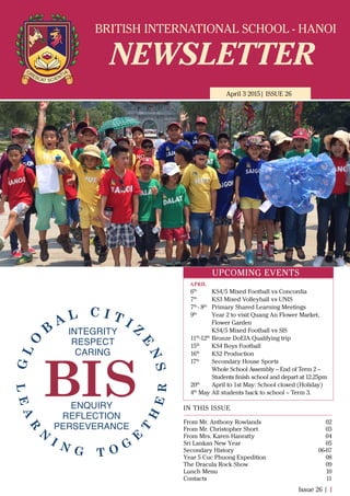BRITISH INTERNATIONAL SCHOOL - HANOI
NEWSLETTER
April 3 2015| ISSUE 26
IN THIS ISSUE
From Mr. Anthony Rowlands
From Mr. Christopher Short
From Mrs. Karen Hanratty
Sri Lankan New Year
Secondary History
Year 5 Cuc Phuong Expedition
The Dracula Rock Show
Lunch Menu
Contacts
02
03
04
05
06-07
08
09
10
11
Issue 26 | 1
UPCOMING EVENTS
6th
KS4/5 Mixed Football vs Concordia
7th
KS3 Mixed Volleyball vs UNIS
7th
- 8th
Primary Shared Learning Meetings
9th
Year 2 to visit Quang An Flower Market,
Flower Garden
KS4/5 Mixed Football vs SIS
11th
-12th
Bronze DoEIA Qualifying trip
15th
KS4 Boys Football
16th
KS2 Production
17th
Secondary House Sports
Whole School Assembly – End of Term 2 –
Students ﬁnish school and depart at 12.25pm
20th
April to 1st May: School closed (Holiday)
4th
May All students back to school – Term 3.
APRIL
 