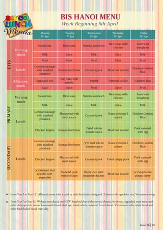 Issue 26 | 10
BIS HANOI MENU
Week Beginning 6th April
Monday
6th
Apr 7th
Apr 8th
Apr 9th
Apr 10th
Apr
Tuesday Wednesday Thursday Friday
From Year 3 to Year 12 : All meals come with a salad or salad bar choice along and 2 choices of vegetables, rice, Vietnamese soup.
From Year 7 to Year 12: We have introduced our NEW Sandwich bar with assorted cheeses, fresh tuna, egg salad, roast meats and
other daily specials on our homemade bread, dark rye, whole wheat, oatmeal, french bread, Vietnamese rolls, raisin bread and
other fresh baked bread every day.
Morning
snack
Morning
snack
Lunch
Lunch
Lunch
Afternoon
snack
EYFSPRIMARYSECONDARY
Steam bun Rice soup Nutella sandwich
Rice soup with
chicken
American
doughnut
Milk Juice Milk Juice Milk
Fruit Fruit Fruit Fruit Fruit
German sausage
with mashed
potatoes
Korean beef stew Caramel pork Meat ball noodle
Chicken Cordon
Blue
Egg sushi roll
Pan cake with
nutella
Yogurt Oatmeal cookie
Juice Juice Fruit Juice Fruit
Steam bun Rice soup Nutella sandwich
Rice soup with
chicken
American
doughnut
Milk Juice Milk Juice Milk
German sausage
with mashed
potatoes
Maccaroni with
meat sauce
Caramel pork
Roast chicken 5
spices
Chicken Cordon
Blue
Korean beef stew
Fried tofu in
tomato sauce
Meat ball noodle
Pork caramel
with egg
German sausage
with mashed
potatoes
Korean beef stew
(v) Fried tofu in
tomato sauce
Roast chicken 5
spices
Chicken Cordon
Blue
Maccaroni with
meat sauce
Caramel pork Fried crispy pork
Pork caramel
with egg
(v) Sauteed rice
noodle with
vegetable
Sauteed pork
with coconut
Sticky rice with
steamed chicken
Meat ball noodle
(v) Vegetarian
potato curry
 