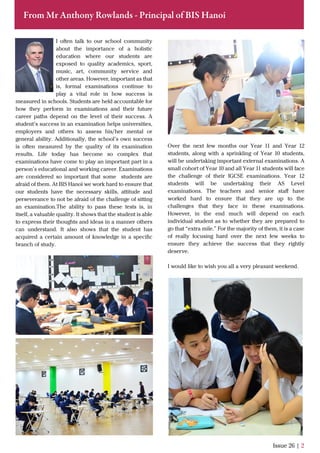 From Mr Anthony Rowlands - Principal of BIS Hanoi
I often talk to our school community
about the importance of a holistic
education where our students are
exposed to quality academics, sport,
music, art, community service and
other areas. However, important as that
is, formal examinations continue to
play a vital role in how success is
measured in schools. Students are held accountable for
how they perform in examinations and their future
career paths depend on the level of their success. A
student’s success in an examination helps universities,
employers and others to assess his/her mental or
general ability. Additionally, the school’s own success
is often measured by the quality of its examination
results. Life today has become so complex that
examinations have come to play an important part in a
person’s educational and working career. Examinations
are considered so important that some students are
afraid of them. At BIS Hanoi we work hard to ensure that
our students have the necessary skills, attitude and
perseverance to not be afraid of the challenge of sitting
an examination.The ability to pass these tests is, in
itself, a valuable quality. It shows that the student is able
to express their thoughts and ideas in a manner others
can understand. It also shows that the student has
acquired a certain amount of knowledge in a speciﬁc
branch of study.
Issue 26 | 2
Over the next few months our Year 11 and Year 12
students, along with a sprinkling of Year 10 students,
will be undertaking important external examinations. A
small cohort of Year 10 and all Year 11 students will face
the challenge of their IGCSE examinations. Year 12
students will be undertaking their AS Level
examinations. The teachers and senior staﬀ have
worked hard to ensure that they are up to the
challenges that they face in these examinations.
However, in the end much will depend on each
individual student as to whether they are prepared to
go that “extra mile.” For the majority of them, it is a case
of really focusing hard over the next few weeks to
ensure they achieve the success that they rightly
deserve.
I would like to wish you all a very pleasant weekend.
 