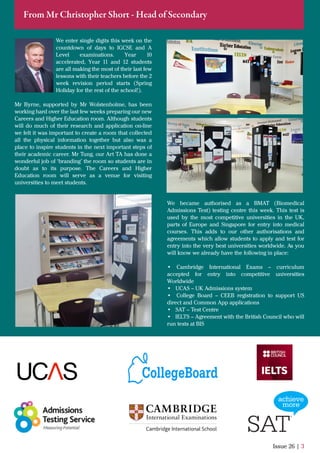 We enter single digits this week on the
countdown of days to IGCSE and A
Level examinations. Year 10
accelerated, Year 11 and 12 students
are all making the most of their last few
lessons with their teachers before the 2
week revision period starts (Spring
Holiday for the rest of the school!).
Mr Byrne, supported by Mr Wolstenholme, has been
working hard over the last few weeks preparing our new
Careers and Higher Education room. Although students
will do much of their research and application on-line
we felt it was important to create a room that collected
all the physical information together but also was a
place to inspire students in the next important steps of
their academic career. Mr Tung, our Art TA has done a
wonderful job of ‘branding’ the room so students are in
doubt as to its purpose. The Careers and Higher
Education room will serve as a venue for visiting
universities to meet students.
Issue 26 | 3
From Mr Christopher Short - Head of Secondary
We became authorised as a BMAT (Biomedical
Admissions Test) testing centre this week. This test is
used by the most competitive universities in the UK,
parts of Europe and Singapore for entry into medical
courses. This adds to our other authorisations and
agreements which allow students to apply and test for
entry into the very best universities worldwide. As you
will know we already have the following in place:
• Cambridge International Exams – curriculum
accepted for entry into competitive universities
Worldwide
• UCAS – UK Admissions system
• College Board – CEEB registration to support US
direct and Common App applications
• SAT – Test Centre
• IELTS – Agreement with the British Council who will
run tests at BIS
 