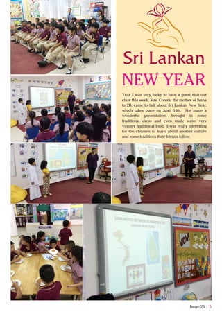 Issue 26 | 5
Year 2 was very lucky to have a guest visit our
class this week. Mrs. Corera, the mother of Ivana
in 2B, came to talk about Sri Lankan New Year,
which takes place on April 14th. She made a
wonderful presentation, brought in some
traditional dress and even made some very
yummy traditional food! It was really interesting
for the children to learn about another culture
and some traditions their friends follow.
NEW YEAR
 