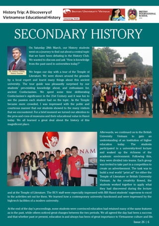 On Saturday 28th March, our History students
went on a journey to ﬁnd out about a central topic
that we have been debating in the History Club.
We wanted to discuss and ask “How is knowledge
from the past used in universities today?”
We began our day with a tour of the Temple of
Literature. We were shown around the grounds
by a local expert and learnt many things about this ancient
university. The tour guide was pleasantly surprised by our
students’ pre-existing knowledge about, and enthusiasm for,
ancient Confucianism. We spent some time deliberating
Confucianism’s signiﬁcance in the 21st Century and it was fun to
see the passion each student had on the topic. As the Temple
became more crowded, I was impressed with the polite and
courteous manner that our students showed to the many visitors
that we encountered. For a brief moment we turned our attention to
the pros and cons of museums and their educational value in Hanoi
today. We all learned a great deal about the history of this
magniﬁcent place.
Afterwards, we continued on to the British
University Vietnam to gain an
understanding of an institution of higher
education today. The students
participated in a university-level lecture
and soaked up the richness of the
academic environment. Following this,
they were divided into teams. Each group
was invited to take part in a competition to
create an advertisement. The task was to
build a real world “print ad” for either the
Temple of Literature or British University
Vietnam. As the creativity ﬂowed, the
students worked together to apply what
they had discovered during the lecture
and at the Temple of Literature. The BUV staﬀ were especially impressed with BIS Hanoi students’ eagerness to excel
in the activities set out for them. We learned how a contemporary university functioned and were impressed by the
high-tech facilities of a modern university.
At the end of the day’s proceedings, some students were convinced education had retained many of the same features
as in the past, while others noticed great changes between the two periods. We all agreed the day had been a success
and that whether past or present, education is and always has been of great importance to Vietnamese culture and life.
Issue 26 | 6
Mr. Andrew O’Reilly
History Teacher
SECONDARY HISTORY
 