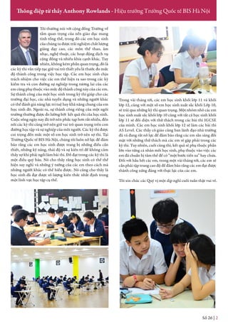 Tôi thường nói với cộng đồng Trường về
tầm quan trọng của nền giáo dục mang
tính tổng thể, trong đó các em học sinh
của chúng ta được trải nghiệm chất lượng
giảng dạy cao, các môn thể thao, âm
nhạc, nghệ thuật, các hoạt động dịch vụ
cộng đồng và nhiều khía cạnh khác. Tuy
nhiên, không kém phần quan trọng, đó là
các kỳ thi vẫn tiếp tục giữ vai trò thiết yếu là thước đo mức
độ thành công trong việc học tập. Các em học sinh chịu
trách nhiệm cho việc các em thể hiện ra sao trong các kỳ
kiểm tra và con đường sự nghiệp trong tương lai của các
em cũng phụ thuộc vào mức độ thành công này của các em.
Sự thành công của một học sinh trong kỳ thi giúp cho các
trường đại học, các nhà tuyển dụng và những người khác
có thể đánh giá năng lực trí tuệ hay khả năng chung của em
học sinh đó. Ngoài ra, sự thành công riêng của một ngôi
trường thường được đo lường bởi kết quả thi của học sinh.
Cuộc sống ngày nay đã trở nên phức tạp hơn rất nhiều, đến
nỗi các kỳ thi cũng trở nên giữ vai trò quan trọng trên con
đường học tập và sự nghiệp của mỗi người. Các kỳ thi được
coi trọng đến mức một số em học sinh trở nên sợ thi. Tại
Trường Quốc tế BIS Hà Nội, chúng tôi luôn nỗ lực để đảm
bảo rằng các em học sinh được trang bị những điều cần
thiết, những kỹ năng, thái độ và sự kiên trì để không cảm
thấy sợ khi phải ngồi làm bài thi. Đỗ đạt trong các kỳ thi là
một điều quý báu. Nó cho thấy rằng học sinh có thể thể
hiện suy nghĩ và những ý tưởng của các em theo cách mà
những người khác có thể hiểu được. Nó cũng cho thấy là
học sinh đã đạt được số lượng kiến thức nhất định trong
một lĩnh vực học tập cụ thể.
Trong vài tháng tới, các em học sinh khối lớp 11 và khối
lớp 12, cùng với một số em học sinh xuất sắc khối Lớp 10,
sẽ trải qua những kỳ thi quan trọng. Một nhóm nhỏ các em
học sinh xuất sắc khối lớp 10 cùng với tất cả học sinh khối
lớp 11 sẽ đối diện với thử thách trong các bài thi IGCSE
của mình. Các em học sinh khối lớp 12 sẽ làm các bài thi
AS Level. Các thầy cô giáo cùng ban lãnh đạo nhà trường
đã và đang rất nỗ lực để đảm bảo rằng các em sẵn sàng đối
mặt với những thử thách mà các em sẽ gặp phải trong các
kỳ thi. Tuy nhiên, cuối cùng thì, kết quả sẽ phụ thuộc phần
lớn vào từng cá nhân mỗi học sinh, phụ thuộc vào việc các
em đã chuẩn bị tâm thế để có “một bước tiến xa” hay chưa.
Đối với hầu hết các em, trong một vài tháng tới, các em sẽ
cần phải tập trung cao độ để đảm bảo rằng các em đạt được
thành công xứng đáng với thực lực của các em.
Tôi xin chúc các Quý vị một dịp nghỉ cuối tuần thật vui vẻ.
Số 22 | 2
Thông điệp từ thầy Anthony Rowlands - Hiệu trưởng Trường Quốc tế BIS Hà Nội
Số 26 | 2
 